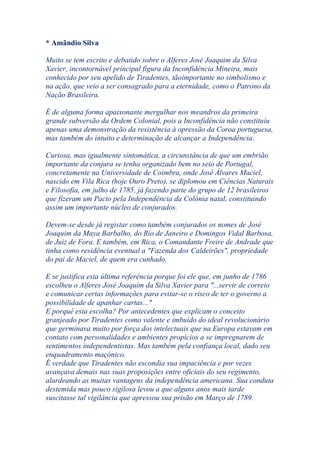 * Amândio Silva
Muito se tem escrito e debatido sobre o Alferes José Joaquim da Silva
Xavier, incontornável principal figura da Inconfidência Mineira, mais
conhecido por seu apelido de Tiradentes, tãoimportante no simbolismo e
na ação, que veio a ser consagrado para a eternidade, como o Patrono da
Nação Brasileira.
É de alguma forma apaixonante mergulhar nos meandros da primeira
grande subversão da Ordem Colonial, pois a Inconfidência não constituíu
apenas uma demonstração da resistência à opressão da Coroa portuguesa,
mas também do intuito e determinação de alcançar a Independência.
Curiosa, mas igualmente sintomática, a circunstância de que um embrião
importante da conjura se tenha organizado bem no seio de Portugal,
concretamente na Universidade de Coimbra, onde José Álvares Maciel,
nascido em Vila Rica (hoje Ouro Preto), se diplomou em Ciências Naturais
e Filosofia, em julho de 1785, já fazendo parte do grupo de 12 brasileiros
que fizeram um Pacto pela Independência da Colónia natal, constituindo
assim um importante núcleo de conjurados.
Devem-se desde já registar como também conjurados os nomes de José
Joaquim da Maya Barbalho, do Rio de Janeiro e Domingos Vidal Barbosa,
de Juiz de Fora. E também, em Rica, o Comandante Freire de Andrade que
tinha como residência eventual a "Fazenda dos Caldeirões", propriedade
do pai de Maciel, de quem era cunhado.
E se justifica esta última referência porque foi ele que, em junho de 1786
escolheu o Alferes José Joaquim da Silva Xavier para "...servir de correio
e comunicar certas informações para evitar-se o risco de ter o governo a
possibilidade de apanhar cartas..."
E porquê esta escolha? Por antecedentes que explicam o conceito
granjeado por Tiradentes como valente e imbuído do ideal revolucionário
que germinava muito por força dos intelectuais que na Europa estavam em
contato com personalidades e ambientes propícios a se impregnarem de
sentimentos independentistas. Mas também pela confiança local, dado seu
enquadramento maçónico.
É verdade que Tiradentes não escondia sua impaciência e por vezes
avançava demais nas suas proposições entre oficiais do seu regimento,
alardeando as muitas vantagens da independência americana. Sua conduta
destemida mas pouco sigilosa levou a que alguns anos mais tarde
suscitasse tal vigilância que apressou sua prisão em Março de 1789.
 