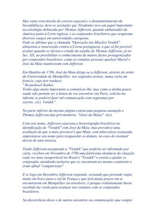 Mas entre essa missão de correio especial e o desmantelamento da
Inconfidência, deve-se assinalar que Tiradentes teve um papel importante
na estratégia delineada por Thomas Jefferson, quando embaixador da
América junto à Corte inglesa, e os conjurados brasileiros que ocupavam
diversos cargos em universidades europeias.
Pode-se afirmar que a chamada "Operação (ou Missão) Vendek"
alimentou a insurreição contra a Coroa portuguesa, o que só foi possivel
avaliar quando se iniciou o estudo do espólio de Thomas Jefferson, já no
Sec. XX, ao possibilitar o conhecimento de muitos factos protagonizados
por conjurados brasileiros, como os contatos pessoais queJosé Maciel e
José da Maia mantiveram com Jefferson
Em Outubro de 1786, José da Maia dirige-se a Jefferson, através do reitor
da Universidade de Montpellier, nos seguintes termos, numa carta em
francês, cujo teor traduzo:
" Respeitavel Senhor
Tenho algo muito importante a comunicar-lhe, mas como a minha pouca
saúde não permite ter a honra de vos encontrar em Paris, solicito me
informe se poderei fazer tal comunicação com segurança por
escrito...sic) Vendek”.
Na parte inferior da mesma página consta uma pequena anotação e
Thomas Jefferson,tipo pró-memória "(José da Maia)" (sic)
Com este nome, Jefferson cauciona a historiografia brasileira na
identificação de "Vendek" com José da Maia, mas prevalece uma
avaliação de que o mais provável é que Maia, com tuberculose avançada,
emprestasse seu nome para resguardar os demais, no caso de eventual
desvio de uma missiva.
Tendo Jefferson assegurado a "Vendek" que poderia ser informado por
carta, recebeu em Novembro de 1796 uma fortíssima denúncia da situação
cada vez mais insuportável no Brasil e "Vendek" o exorta a ajudar os
conjurados atendendo inclusive que se encontram no mesmo continente e
eram afinal "compatriotas"
E se logo em Dezembro Jefferson responde, avisando que pretende viajar
muito em breve para o sul de França e que terá muito prazer em se
encontrarem em Montpellier ou arredores, é porque evidentemente havia
recebido luz verde para avançar nos contatos com os conjurados
brasileiros.
Na decorrência desse e de outros encontros ou comunicações que sempre
 