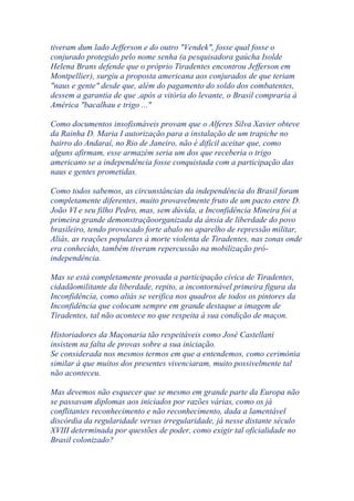 tiveram dum lado Jefferson e do outro "Vendek", fosse qual fosse o
conjurado protegido pelo nome senha (a pesquisadora gaúcha Isolde
Helena Brans defende que o próprio Tiradentes encontrou Jefferson em
Montpellier), surgiu a proposta americana aos conjurados de que teriam
"naus e gente" desde que, além do pagamento do soldo dos combatentes,
dessem a garantia de que ,após a vitória do levante, o Brasil compraria à
América "bacalhau e trigo ..."
Como documentos insofismáveis provam que o Alferes Silva Xavier obteve
da Rainha D. Maria I autorização para a instalação de um trapiche no
bairro do Andaraí, no Rio de Janeiro, não é difícil aceitar que, como
alguns afirmam, esse armazém seria um dos que receberia o trigo
americano se a independência fosse conquistada com a participação das
naus e gentes prometidas.
Como todos sabemos, as circunstâncias da independência do Brasil foram
completamente diferentes, muito provavelmente fruto de um pacto entre D.
João VI e seu filho Pedro, mas, sem dúvida, a Inconfidência Mineira foi a
primeira grande demonstraçãoorganizada da ânsia de liberdade do povo
brasileiro, tendo provocado forte abalo no aparelho de repressão militar,
Aliás, as reações populares à morte violenta de Tiradentes, nas zonas onde
era conhecido, também tiveram repercussão na mobilização pró-
independência.
Mas se está completamente provada a participação cívica de Tiradentes,
cidadãomilitante da liberdade, repito, a incontornável primeira figura da
Inconfidência, como aliás se verifica nos quadros de todos os pintores da
Inconfidência que colocam sempre em grande destaque a imagem de
Tiradentes, tal não acontece no que respeita à sua condição de maçon.
Historiadores da Maçonaria tão respeitáveis como José Castellani
insistem na falta de provas sobre a sua iniciação.
Se considerada nos mesmos termos em que a entendemos, como cerimónia
similar à que muitos dos presentes vivenciaram, muito possivelmente tal
não aconteceu.
Mas devemos não esquecer que se mesmo em grande parte da Europa não
se passavam diplomas aos iniciados por razões várias, como os já
conflitantes reconhecimento e não reconhecimento, dada a lamentável
discórdia da regularidade versus irregularidade, já nesse distante século
XVIII determinada por questões de poder, como exigir tal oficialidade no
Brasil colonizado?
 