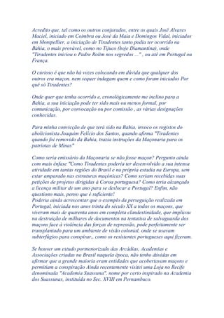 Acredito que, tal como os outros conjurados, entre os quais José Alvares
Maciel, iniciado em Coimbra ou José da Maia e Domingos Vidal, iniciados
em Montpellier, a iniciação de Tiradentes tanto podia ter ocorrido na
Bahia, o mais provável, como no Tijuco (hoje Diamantina), onde
"Tiradentes iniciou o Padre Rolim nos segredos ..." , ou até em Portugal ou
França.
O curioso é que não há vozes colocando em dúvida que qualquer dos
outros era maçon. nem sequer indagam quem e como foram iniciados Por
quê só Tiradentes?
Onde quer que tenha ocorrido e, cronológicamente me inclino para a
Bahia, a sua iniciação pode ter sido mais ou menos formal, por
comunicação, por convocação ou por comissão , as várias designações
conhecidas.
Para minha convicção de que terá sido na Bahia, invoco os registos do
abolicionista Joaquim Felício dos Santos, quando afirma "Tiradentes
quando foi removido da Bahia, trazia instruções da Maçonaria para os
patriotas de Minas"
Como seria emissário da Maçonaria se não fosse maçon? Pergunto ainda
com mais ênfase "Como Tiradentes poderia ter desenvolvido a sua intensa
atividade em tantas regiões do Brasil e na própria estadia na Europa, sem
estar amparado nas estruturas maçónicas? Como seriam recebidas suas
petições de projetos dirigidas à Coroa portuguesa? Como teria alcançado
a licença militar de um ano para se deslocar a Portugal? Enfim, não
questiono mais, penso que é suficiente!
Poderia ainda acrescentar que o exemplo da perseguição realizada em
Portugal, iniciada nos anos trinta do século XX a todos os maçons, que
viveram mais de quarenta anos em completa clandestinidade, que implicou
na destruição de milhares de documentos na tentativa de salvaguarda dos
maçons face à violência das forças de repressão, pode perfeitamente ser
transplantado para um ambiente de visão colonial, onde se usavam
subterfúgios para conspirar., como os resistentes portugueses aqui fizeram.
Se houver um estudo pormenorizado das Arcádias, Academias e
Associações criadas no Brasil naquela época, não tenho dúvidas em
afirmar que a grande maioria eram entidades que acobertavam maçons e
permitiam a conspiração Ainda recentemente visitei uma Loja no Recife
denominada "Academia Suassuna", nome por certo inspirado na Academia
dos Suassunas, instituída no Sec. XVIII em Pernambuco.
 