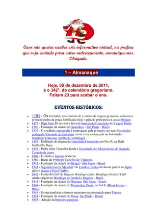 Caso não queira receber este informativo virtual, ou prefira
que seja enviado para outro endereçamento, comunique-nos.
Obrigado.
1 – Almanaque
Hoje, 08 de dezembro de 2011,
é o 342º. do calendário gregoriano.
Faltam 23 para acabar o ano.
Eventos Históricos:
 1191 - Os Grimaldi, uma família de exilados de origem genovesa, colocam a
primeira pedra da praça fortificada (hoje o palácio principesco), atual Mónaco.
 1477 - Papa Sisto IV institui a festa da Imaculada Conceição da Virgem Maria
 1560 - Fundação da cidade de Guarulhos - São Paulo - Brasil.
 1839 - O vocábulo cartografia é empregado pela primeira vez pelo historiador
português Visconde de Santarém, numa carta endereçada ao historiador
brasileiro Francisco Adolfo de Varnhagen.
 1854 - Definição do dogma da Imaculada Conceição por Pio IX, na Bula
Ineffabilis Deus.
 1854 - Padre Júlio Chevalier funda a Sociedade dos Missionários do Sagrado
Coração de Jesus.
 1863 - É criado o futebol moderno.
 1869 - Início do Primeiro Concílio do Vaticano.
 1911 - Fundação da cidade de Birigui - São Paulo - Brasil.
 1941 - Segunda Guerra Mundial: Os Estados Unidos declaram guerra ao Japão
após o ataque a Pearl Harbor.
 1942 - Fusão do Club de Regatas Botafogo com o Botafogo Football Club
dando origem ao Botafogo de Futebol e Regatas - Brasil.
 1945 - Fundação da cidade de Dracena- São Paulo - Brasil.
 1948 - Fundação da cidade de Monsenhor Paulo, no Sul de Minas Gerais -
Brasil.
 1949 - Os nacionalistas chineses encerram sua evacuação para Taiwan.
 1954 - Fundação da cidade de Mauá- São Paulo - Brasil.
 1955 - Adoção da bandeira europeia.
 