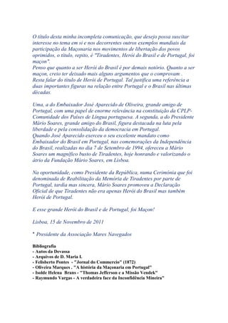 O título desta minha incompleta comunicação, que desejo possa suscitar
interesse no tema em si e nos decorrentes outros exemplos mundiais da
participação da Maçonaria nos movimentos de libertação dos povos
oprimidos, o título, repito, é "Tiradentes, Herói do Brasil e de Portugal, foi
maçon".
Penso que quanto a ser Herói do Brasil é por demais notório. Quanto a ser
maçon, creio ter deixado mais alguns argumentos que o comprovam .
Resta falar do título de Herói de Portugal. Tal justifica uma referência a
duas importantes figuras na relação entre Portugal e o Brasil nas últimas
décadas.
Uma, a do Embaixador José Aparecido de Oliveira, grande amigo de
Portugal, com uma papel de enorme relevância na constituição da CPLP-
Comunidade dos Países de Língua portuguesa. A segunda, a do Presidente
Mário Soares, grande amigo do Brasil, figura destacada na luta pela
liberdade e pela consolidação da democracia em Portugal.
Quando José Aparecido exerceu o seu excelente mandato como
Embaixador do Brasil em Portugal, nas comemorações da Independência
do Brasil, realizadas no dia 7 de Setembro de 1994, ofereceu a Mário
Soares um magnífico busto de Tiradentes, hoje honrando e valorizando o
átrio da Fundação Mário Soares, em Lisboa.
Na oportunidade, como Presidente da República, numa Cerimónia que foi
denominada de Reabilitação da Memória de Tiradentes por parte de
Portugal, tardia mas sincera, Mário Soares promoveu a Declaração
Oficial de que Tiradentes não era apenas Herói do Brasil mas também
Herói de Portugal.
E esse grande Herói do Brasil e de Portugal, foi Maçon!
Lisboa, 15 de Novembro de 2011
* Presidente da Associação Mares Navegados
Bibliografia
- Autos da Devassa
- Arquivos de D. Maria I.
- Felisberto Pontes - "Jornal do Commercio" (1872)
- Oliveira Marques . "A história da Maçonaria em Portugal"
- Isolde Helena Brans - "Thomas Jefferson e a Missão Vendek"
- Raymundo Vargas - A verdadeira face da Inconfidência Mineira"
 