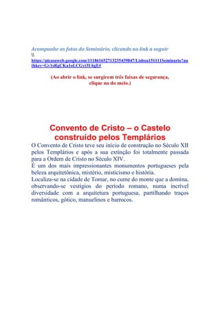 Acompanhe as fotos do Seminário, clicando no link a seguir

https://picasaweb.google.com/111861652713235439847/Lisboa151111Seminario?au
thkey=Gv1sRgCKa1oLCGyt3U6gE#
(Ao abrir o link, se surgirem três faixas de segurança,
clique na do meio.)
Convento de Cristo – o Castelo
construído pelos Templários
O Convento de Cristo teve seu início de construção no Século XII
pelos Templários e após a sua extinção foi totalmente passada
para a Ordem de Cristo no Século XIV.
É um dos mais impressionantes monumentos portugueses pela
beleza arquitetônica, mistério, misticismo e história.
Localiza-se na cidade de Tomar, no cume do monte que a domina,
observando-se vestígios do período romano, numa incrível
diversidade com a arquitetura portuguesa, partilhando traços
românticos, gótico, manuelinos e barrocos.
 