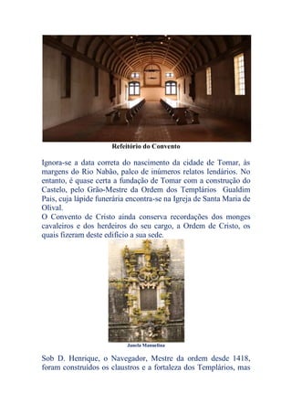 Refeitório do Convento
Ignora-se a data correta do nascimento da cidade de Tomar, às
margens do Rio Nabão, palco de inúmeros relatos lendários. No
entanto, é quase certa a fundação de Tomar com a construção do
Castelo, pelo Grão-Mestre da Ordem dos Templários Gualdim
Pais, cuja lápide funerária encontra-se na Igreja de Santa Maria de
Olival.
O Convento de Cristo ainda conserva recordações dos monges
cavaleiros e dos herdeiros do seu cargo, a Ordem de Cristo, os
quais fizeram deste edifício a sua sede.
Janela Manuelina
Sob D. Henrique, o Navegador, Mestre da ordem desde 1418,
foram construídos os claustros e a fortaleza dos Templários, mas
 
