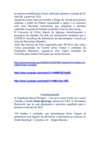as maiores modificações foram realizadas durante o reinado de D.
João III, a partir de 1525.
Arquitetos como João de Castilho e Diogo de Arruda procuraram
exprimir o poder da Ordem construindo a igreja e os claustros
com ricos floreados manuelinos que atingiram o máximo
esplendor na janela da fachada ocidental, como na foto acima.
O Convento de Cristo depois de algumas transformações e
passagens de reinados, faz dele um monumento complexo que a
UNESCO classificou de Patrimônio da Humanidade e inseriu na
Lista do Patrimônio Mundial.
Além das dezenas de fotos registradas pelo JB News das várias
visitas percorridas no Castelo pelos irmãos e cunhadas da
Expedição Maçônica, seguem-se dois vídeos extraídos da
YouTube para melhor ilustração aos irmãos leitores.
https://picasaweb.google.com/111861652713235439847/Tomar161111?authkey=Gv
1sRgCPTJub7y-pGokgE#
http://www.youtube.com/watch?v=5NMK2RCHgDE
http://www.youtube.com/watch?v=9MzYnim-3RE
Continuidade
A Expedição Brasil Portugal – Um novo reino Unido teve como
Curador, o Irmão Paulo Queiroga, obreiro da A.R.L.S. Presidente
Roosevelt, que já está planejando a próxima expedição para o
primeiro semestre de 2012.
“Os Irmãos e cunhadas que participaram desta viagem já
garantiram seus lugares nas próximas e solicitaram as reservas ao
Irmão Queiroga”. Comenta o Ir Sérgio Quirino.
 