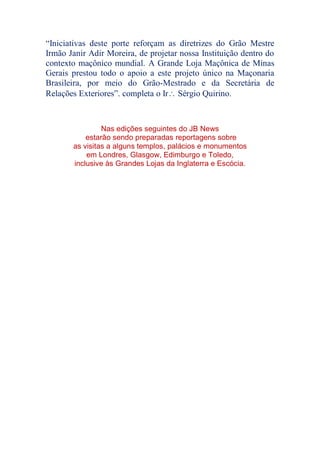 “Iniciativas deste porte reforçam as diretrizes do Grão Mestre
Irmão Janir Adir Moreira, de projetar nossa Instituição dentro do
contexto maçônico mundial. A Grande Loja Maçônica de Minas
Gerais prestou todo o apoio a este projeto único na Maçonaria
Brasileira, por meio do Grão-Mestrado e da Secretária de
Relações Exteriores”. completa o Ir Sérgio Quirino.
Nas edições seguintes do JB News
estarão sendo preparadas reportagens sobre
as visitas a alguns templos, palácios e monumentos
em Londres, Glasgow, Edimburgo e Toledo,
inclusive às Grandes Lojas da Inglaterra e Escócia.
 