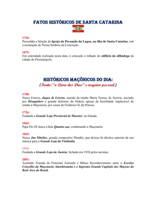 Fatos Históricos de santa catarina
1750:
Procedida a bênção da Igreja da Povoação da Lagoa, na ilha de Santa Catarina, sob
a nomeação de Nossa Senhora da Conceição.
1875:
Em solenidade realizada nesta data, é colocado o telhado do edifício da alfândega da
cidade de Florianópolis.
Históricos maçõnicos do dia:
(Fonte: “o Livro dos Dias” e arquivo pessoal)
1708:
Nasce Francis, duque de Lorena, marido da rainha Maria Teresa, da Áustria, iniciado
por Désaguliers e grande defensor da Ordem, apesar da hostilidade implacável da
rainha à Maçonaria, por causa de Frederico II, da Prússia.
1726:
Fundada a Grande Loja Provincial de Munster, na Irlanda.
1864:
Papa Pio IX lança a bula Quanta cua, condenando a Maçonaria.
1865:
Nasce Jan Sibelius, grande compositor filandês, que deixou 0s direitos autorais de sua
música para a Grande Loja da Finlândia.
1919:
Fundada a Grande Loja da Áustria, fechada em 1938 pelos nazistas.
2001:
Assinado Tratado de Fraternal Amizade e Mútuo Reconhecimento entre o Excelso
Conselho da Maçonaria Adonhiramita e o Supremo Grande Capítulo dos Maçons do
Real Arco do Brasil.
 