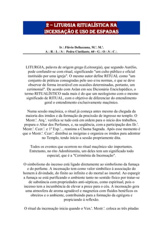 2 – liturgia ritualística na
Incensação e uso de espadas
IrFlávio Dellazzana, M.'. M.'.
ARLS Pedra Cintilante, 60 - GOSC
LITURGIA, palavra de origem grega (Leitourgia), que segundo Aurélio,
pode confundir-se com ritual, significando "um culto público e oficial
instituído por uma igreja". O mesmo autor define RITUAL como "um
conjunto de práticas consagradas pelo uso e/ou normas, e que se deve
observar de forma invariável em ocasiões determinadas, portanto, um
cerimonial". De acordo com Aslan em seu Dicionário Enciclopédico, o
termo RITUALÍSTICO nada mais é do que um neologismo com o mesmo
significado de RITUAL, com o objetivo de diferenciar do entendimento
geral o entendimento exclusivamente maçônico.
Numa sessão maçônica, o ritual já começa antes mesmo da chegada da
maioria dos irmãos e da formação da procissão de ingresso no templo. O
Mestr.'. Arq.'. verifica se tudo está em ordem para o início dos trabalhos,
prepara o Altar dos Perfumes, e, na seqüência, com a participação dos IIr.'.
Mestr.'. Ccer.'. e 1º Exp.'. , reanima a Chama Sagrada. Após esse momento é
que o Mestr.'. Ccer.'. distribui as insígnias e organiza os irmãos para adentrar
no Templo, tendo início a sessão propriamente dita.
Todos os eventos que ocorrem no ritual maçônico são importantes.
Entretanto, no rito Adonhiramita, um deles tem um significado todo
especial, que é a "Cerimônia da Incensação".
O simbolismo do incenso está ligado diretamente ao simbolismo da fumaça
e do perfume. A incensação tem como valor simbólico à associação do
homem à divindade, do finito ao infinito e do mortal ao imortal. Ao espargir
a fumaça se está purificando o ambiente tanto no sentido físico por tratar-se
de substância com propriedades anti-sépticas, como espiritual, pois o
incenso tem a incumbência de elevar a prece para o céu. A incensação gera
uma atmosfera de aroma agradável e magnetiza com fluidos benéficos os
obreiros e o ambiente, contribuindo para a formação da egrégora e
propiciando à reflexão.
O ritual da incensação inicia quando o Ven.'. Mestr.'. coloca as três pitadas
 