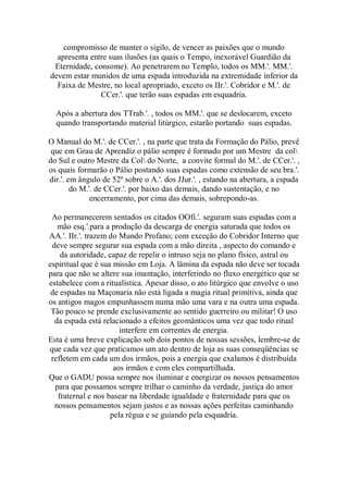 compromisso de manter o sigilo, de vencer as paixões que o mundo
apresenta entre suas ilusões (as quais o Tempo, inexorável Guardião da
Eternidade, consome). Ao penetrarem no Templo, todos os MM.'. MM.'.
devem estar munidos de uma espada introduzida na extremidade inferior da
Faixa de Mestre, no local apropriado, exceto os IIr.'. Cobridor e M.'. de
CCer.'. que terão suas espadas em esquadria.
Após a abertura dos TTrab.'. , todos os MM.'. que se deslocarem, exceto
quando transportando material litúrgico, estarão portando suas espadas.
O Manual do M.'. de CCer.'. , na parte que trata da Formação do Pálio, prevê
que em Grau de Aprendiz o pálio sempre é formado por um Mestre da col
do Sul e outro Mestre da Col do Norte, a convite formal do M.'. de CCer.'. ,
os quais formarão o Pálio postando suas espadas como extensão de seu bra.'.
dir.'. em ângulo de 52º sobre o A.'. dos JJur.'. , estando na abertura, a espada
do M.'. de CCer.'. por baixo das demais, dando sustentação, e no
encerramento, por cima das demais, sobrepondo-as.
Ao permanecerem sentados os citados OOfi.'. seguram suas espadas com a
mão esq.'.para a produção da descarga de energia saturada que todos os
AA.'. IIr.'. trazem do Mundo Profano; com exceção do Cobridor Interno que
deve sempre segurar sua espada com a mão direita , aspecto do comando e
da autoridade, capaz de repelir o intruso seja no plano físico, astral ou
espiritual que é sua missão em Loja. A lâmina da espada não deve ser tocada
para que não se altere sua imantação, interferindo no fluxo energético que se
estabelece com a ritualística. Apesar disso, o ato litúrgico que envolve o uso
de espadas na Maçonaria não está ligada a magia ritual primitiva, ainda que
os antigos magos empunhassem numa mão uma vara e na outra uma espada.
Tão pouco se prende exclusivamente ao sentido guerreiro ou militar! O uso
da espada está relacionado a efeitos geomânticos uma vez que todo ritual
interfere em correntes de energia.
Esta é uma breve explicação sob dois pontos de nossas sessões, lembre-se de
que cada vez que praticamos um ato dentro de loja as suas conseqüências se
refletem em cada um dos irmãos, pois a energia que exalamos é distribuída
aos irmãos e com eles compartilhada.
Que o GADU possa sempre nos iluminar e energizar os nossos pensamentos
para que possamos sempre trilhar o caminho da verdade, justiça do amor
fraternal e nos basear na liberdade igualdade e fraternidade para que os
nossos pensamentos sejam justos e as nossas ações perfeitas caminhando
pela régua e se guiando pela esquadria.
 