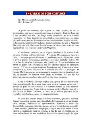3 – livre e de bons costumes
Ir Marcos Antonio Cardoso de Moraes
Or de Assis - SP
A partir do momento que alguém se torna Maçom, há de se
conscientizar que haverá um caminho longo a percorrer. Pode-se dizer que
é um caminho sem fim. Ao longo dessa caminhada há bons e maus
momentos. Os bons deverão ser aproveitados como incentivo, e os maus
não poderão ser motivo de esmorecimento e desistência da viagem iniciada.
A linguagem, sempre empregada nas Lojas Maçônicas, diz que o Aprendiz
Maçom é uma pedra bruta que deve talhar-se a si mesmo para se tornar uma
pedra cúbica. É o início da sua jornada Maçônica.
O nutrimento elementar para a viagem é conhecido do Maçom desde
de nossa primeira instrução recebida: A régua de 24 polegadas, o maço e o
cinzel. Com o progresso, o Maçom vai recebendo outros objetos, tais como
o nível, o prumo, o esquadro, o compasso, a corda, o malhete e outros. Os
utensílios de trabalho, obviamente, são simbólicos. Todos os símbolos nos
abrem as portas sob condição de não nos atermos apenas às definições
morais. E é com o manuseio dessas ferramentas que se começa a tomar
consciência do valor iniciático da Maçonaria em nossa 3a
instrução. O
espírito Maçônico ensina, aos seus adeptos, um comportamento original que
não se encontra em nenhum outro grupo de homens. Se isso não for
absorvido, não será um bom Maçom, livre e de Bons costumes.
Livre e de Bons Costumes implica que, apesar de todo homem ser
livre na real acepção da palavra, pode estar preso a entraves sociais que o
privem de parte de sua liberdade e o tornem escravo de suas próprias
paixões e preconceitos. Assim é desse jugo que se deve libertar, mas, só o
fará se for de Bons Costumes, ou seja, se já possuir preceitos éticos
(virtudes) bem fundamentados em sua personalidade.
O ideal dos homens livres e de bons costumes, que nossa sublime
Ordem nos ensina, mostra que a finalidade da Maçonaria é, desde épocas
mais remotas, dedicar-se ao aprimoramento espiritual e moral da
Humanidade, pugnando pelos direitos dos homens e, pela Justiça, pregando
o amor fraterno, procurando congregar esforços para uma maior e mais
perfeita compreensão entre os homens, a fim de que se estabeleçam os
laços indissolúveis de uma verdadeira fraternidade, sem distinção de raças
 