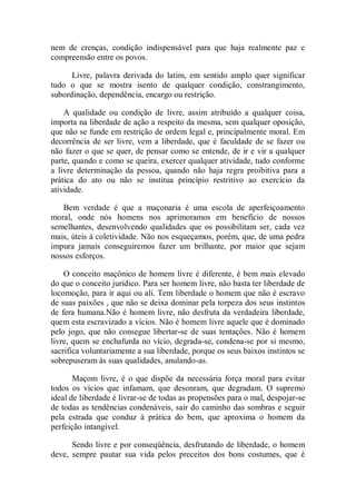 nem de crenças, condição indispensável para que haja realmente paz e
compreensão entre os povos.
Livre, palavra derivada do latim, em sentido amplo quer significar
tudo o que se mostra isento de qualquer condição, constrangimento,
subordinação, dependência, encargo ou restrição.
A qualidade ou condição de livre, assim atribuído a qualquer coisa,
importa na liberdade de ação a respeito da mesma, sem qualquer oposição,
que não se funde em restrição de ordem legal e, principalmente moral. Em
decorrência de ser livre, vem a liberdade, que é faculdade de se fazer ou
não fazer o que se quer, de pensar como se entende, de ir e vir a qualquer
parte, quando e como se queira, exercer qualquer atividade, tudo conforme
a livre determinação da pessoa, quando não haja regra proibitiva para a
prática do ato ou não se institua princípio restritivo ao exercício da
atividade.
Bem verdade é que a maçonaria é uma escola de aperfeiçoamento
moral, onde nós homens nos aprimoramos em benefício de nossos
semelhantes, desenvolvendo qualidades que os possibilitam ser, cada vez
mais, úteis à coletividade. Não nos esqueçamos, porém, que, de uma pedra
impura jamais conseguiremos fazer um brilhante, por maior que sejam
nossos esforços.
O conceito maçônico de homem livre é diferente, é bem mais elevado
do que o conceito jurídico. Para ser homem livre, não basta ter liberdade de
locomoção, para ir aqui ou ali. Tem liberdade o homem que não é escravo
de suas paixões , que não se deixa dominar pela torpeza dos seus instintos
de fera humana.Não é homem livre, não desfruta da verdadeira liberdade,
quem esta escravizado a vícios. Não é homem livre aquele que é dominado
pelo jogo, que não consegue libertar-se de suas tentações. Não é homem
livre, quem se enchafurda no vício, degrada-se, condena-se por si mesmo,
sacrifica voluntariamente a sua liberdade, porque os seus baixos instintos se
sobrepuseram às suas qualidades, anulando-as.
Maçom livre, é o que dispõe da necessária força moral para evitar
todos os vícios que infamam, que desonram, que degradam. O supremo
ideal de liberdade é livrar-se de todas as propensões para o mal, despojar-se
de todas as tendências condenáveis, sair do caminho das sombras e seguir
pela estrada que conduz à prática do bem, que aproxima o homem da
perfeição intangível.
Sendo livre e por conseqüência, desfrutando de liberdade, o homem
deve, sempre pautar sua vida pelos preceitos dos bons costumes, que é
 