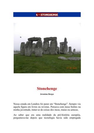 4 – Stonehenge
Stonehenge
Jeronimo Borges
Nossa estada em Londres foi parar em “Stonehenge”. Sempre via
aquela figura em livros ou revistas. Pensava com meus botões na
minha juventude, tratar-se de coisas dos incas, maias ou aztecas.
Ao saber que era uma realidade da pré-história européia,
perguntava-me depois que tecnologia havia sido empregada
 