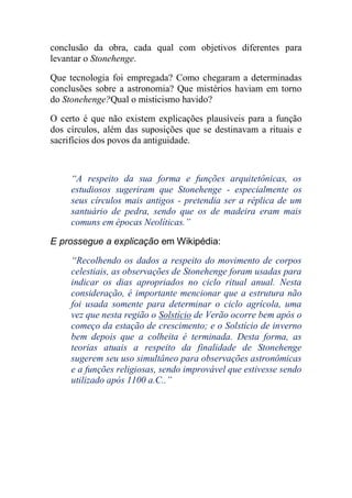 conclusão da obra, cada qual com objetivos diferentes para
levantar o Stonehenge.
Que tecnologia foi empregada? Como chegaram a determinadas
conclusões sobre a astronomia? Que mistérios haviam em torno
do Stonehenge?Qual o misticismo havido?
O certo é que não existem explicações plausíveis para a função
dos círculos, além das suposições que se destinavam a rituais e
sacrifícios dos povos da antiguidade.
“A respeito da sua forma e funções arquitetônicas, os
estudiosos sugeriram que Stonehenge - especialmente os
seus círculos mais antigos - pretendia ser a réplica de um
santuário de pedra, sendo que os de madeira eram mais
comuns em épocas Neolíticas.”
E prossegue a explicação em Wikipédia:
“Recolhendo os dados a respeito do movimento de corpos
celestiais, as observações de Stonehenge foram usadas para
indicar os dias apropriados no ciclo ritual anual. Nesta
consideração, é importante mencionar que a estrutura não
foi usada somente para determinar o ciclo agrícola, uma
vez que nesta região o Solstício de Verão ocorre bem após o
começo da estação de crescimento; e o Solstício de inverno
bem depois que a colheita é terminada. Desta forma, as
teorias atuais a respeito da finalidade de Stonehenge
sugerem seu uso simultâneo para observações astronômicas
e a funções religiosas, sendo improvável que estivesse sendo
utilizado após 1100 a.C..”
 