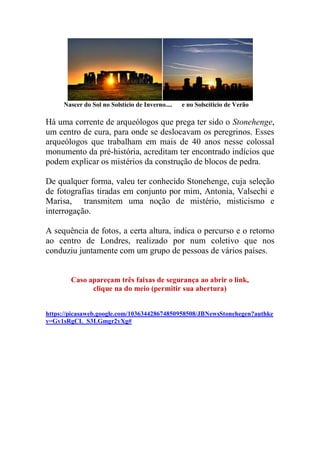 Nascer do Sol no Solstício de Inverno.... e no Solscíticio de Verão
Há uma corrente de arqueólogos que prega ter sido o Stonehenge,
um centro de cura, para onde se deslocavam os peregrinos. Esses
arqueólogos que trabalham em mais de 40 anos nesse colossal
monumento da pré-história, acreditam ter encontrado indícios que
podem explicar os mistérios da construção de blocos de pedra.
De qualquer forma, valeu ter conhecido Stonehenge, cuja seleção
de fotografias tiradas em conjunto por mim, Antonia, Valsechi e
Marisa, transmitem uma noção de mistério, misticismo e
interrogação.
A sequência de fotos, a certa altura, indica o percurso e o retorno
ao centro de Londres, realizado por num coletivo que nos
conduziu juntamente com um grupo de pessoas de vários países.
Caso apareçam três faixas de segurança ao abrir o link,
clique na do meio (permitir sua abertura)
https://picasaweb.google.com/103634428674850958508/JBNewsStonehegen?authke
y=Gv1sRgCL_S3LGmgr2yXg#
 