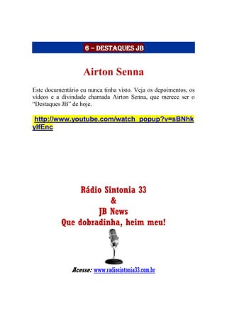 6 – Destaques JB
Airton Senna
Este documentário eu nunca tinha visto. Veja os depoimentos, os
vídeos e a divindade chamada Airton Senna, que merece ser o
“Destaques JB” de hoje.
http://www.youtube.com/watch_popup?v=sBNhk
ylfEnc
Rádio Sintonia 33
&
JB News
Que dobradinha, heim meu!
Acesse: www.radiosintonia33.com.br
 