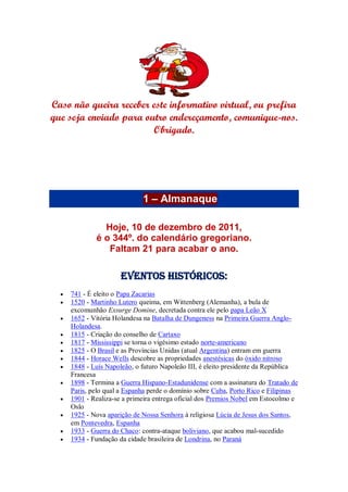 Caso não queira receber este informativo virtual, ou prefira
que seja enviado para outro endereçamento, comunique-nos.
Obrigado.
1 – Almanaque
Hoje, 10 de dezembro de 2011,
é o 344º. do calendário gregoriano.
Faltam 21 para acabar o ano.
Eventos Históricos:
 741 - É eleito o Papa Zacarias
 1520 - Martinho Lutero queima, em Wittenberg (Alemanha), a bula de
excomunhão Exsurge Domine, decretada contra ele pelo papa Leão X
 1652 - Vitória Holandesa na Batalha de Dungeness na Primeira Guerra Anglo-
Holandesa.
 1815 - Criação do conselho de Cartaxo
 1817 - Mississippi se torna o vigésimo estado norte-americano
 1825 - O Brasil e as Províncias Unidas (atual Argentina) entram em guerra
 1844 - Horace Wells descobre as propriedades anestésicas do óxido nitroso
 1848 - Luís Napoleão, o futuro Napoleão III, é eleito presidente da República
Francesa
 1898 - Termina a Guerra Hispano-Estadunidense com a assinatura do Tratado de
Paris, pelo qual a Espanha perde o domínio sobre Cuba, Porto Rico e Filipinas
 1901 - Realiza-se a primeira entrega oficial dos Premios Nobel em Estocolmo e
Oslo
 1925 - Nova aparição de Nossa Senhora à religiosa Lúcia de Jesus dos Santos,
em Pontevedra, Espanha
 1933 - Guerra do Chaco: contra-ataque boliviano, que acabou mal-sucedido
 1934 - Fundação da cidade brasileira de Londrina, no Paraná
 