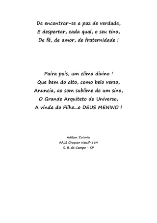 De encontrar-se a paz de verdade,
E despertar, cada qual, o seu tino,
De fé, de amor, de fraternidade !
Paira pois, um clima divino !
Que bem do alto, como belo verso,
Anuncia, ao som sublime de um sino,
O Grande Arquiteto do Universo,
A vinda do Filho...o DEUS MENINO !
Adilson Zotovici
ARLS Chequer Nassif-169
S. B. do Campo - SP
 