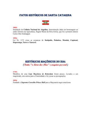 Fatos Históricos de santa catarina
1860:
Instalação da Colônia Nacional de Angelina, denominação dada em homenagem ao
então ministro da Agricultura, Ângelo Muniz da Silva Ferraz, que foi o primeiro diretor
Carlos Otto Schalappal.
1954:
Lei Nr. 1171 criou as comarcas de Itaiópolis, Palmitos, Mondaí, Capinzal,
Ituporanga, Turvo e Xanxerê.
Históricos maçõnicos do dia:
(Fonte: “o Livro dos Dias” e arquivo pessoal)
1735:
Membros de uma Loja Maçônica de Rotterdam foram presos. Levados a um
magistrado, este entrou para a Fraternidade e fez cessar as perseguições.
1854:
Fundado o Supremo Conselho Prince Hall para a Maçonaria negra americana
 