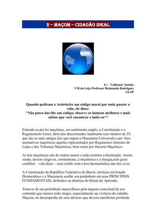 2 – maçom – cidadão ideal
Ir Valdemar Sansão
VM da Loja Professor Raimundo Rodrigues
GLSP
Quando pediram a Aristóteles um código moral por onde pautar a
vida, ele disse:
"Não posso dar-lhe um código; observe os homens melhores e mais
sábios que você encontrar e imite-os"!
Entende-se por lei maçônica, em sentimento amplo, a Constituição e o
Regulamento Geral, além dos denominados landmarks (em número de 25,
que são as mais antigas leis que regem a Maçonaria Universal) e por Atos
normativos maçônicos aqueles representados por Regimentos Internos de
Lojas e dos Tribunais Maçônicos, bem como por Decreto Maçônico.
As leis maçônicas são de ordem moral e estão restritas à Instituição. Assim
sendo, devem cingir-se, estritamente, à ritualística e a liturgia,sem gerar
conflitos – vale dizer – sem colidir com a boa hermenêutica das leis civis.
A Constituição da República Federativa do Brasil, instituiu um Estado
Democrático e a Maçonaria acolhe seu preâmbulo em seus PRINCÍPIOS
FUNDAMENTAIS, definidos na abertura do Ritual do Aprendiz.
Trata-se de um preâmbulo maravilhoso pela riqueza conceitual de seu
conteúdo que merece todo elogio, especialmente na vivência do cidadão
Maçom, no desempenho de seus deveres que devem manifestar profunda
 
