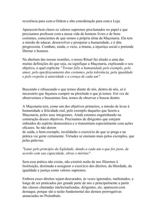 reverência para com a Ordem e alta consideração para com a Loja.
Aparecem bem claros os valores supremos proclamados no papel e que
precisamos professar com a nossa vida de homens livres e de bons
costumes, conscientes de que somos a própria alma da Maçonaria. Ela tem
a missão de educar, desenvolver e prosperar a humanidade, e é dita
progressista. Combate, ainda, o vício, a tirania, a injustiça social e pretende
libertar o homem.
Na abertura das nossas reuniões, o nosso Ritual faz alusão a uma das
muitas definições do que seja, ou signifique a Maçonaria, explicando o seu
objetivo, o qual explicita: "Tornar feliz a humanidade pelo exemplo, pelo
amor, pelo aperfeiçoamento dos costumes, pela tolerância, pela igualdade
e pelo respeito à autoridade e a crença de cada um".
Buscando e rebuscando o que temos diante de nós, dentro de nós, só é
necessário que façamos cumprir na plenitude o que já temos. Em vez de
observarmos e buscarmos fora, temos de observar e buscar dentro.
A Maçonaria tem, como um dos objetivos primeiros, a missão de levar à
humanidade a felicidade real, pelo exemplo daqueles que fazem a
Maçonaria, pelos seus integrantes. Ainda estamos engatinhando na
construção desses objetivos. Precisamos de dirigentes que estejam
imbuídos do espírito democrático e o transmitam especialmente com ações
eficazes. Se não derem
de saída, o bom exemplo, invalidarão o exercício do que se prega e na
prática vai gorar certamente. Virtudes se ensinam mais pelos exemplos, que
pelas palavras.
"Lutar pelo princípio da Eqüidade, dando a cada um o que for justo, de
acordo com sua capacidade, obras e méritos".
Sem essa prática não existe, não existirá razão de nos filiarmos à
Instituição, destinada a assegurar o exercício dos direitos, da liberdade, da
igualdade e justiça como valores supremos.
Embora esses direitos sejam descurados, às vezes ignorados, maltratados, e
longe de ser praticados por grande parte de nós e principalmente a partir
das classes chamadas intelectualizadas, dirigentes, etc, aparecem com
destaque, porque são a razão fundamental das demais prerrogativas
anunciadas no Preâmbulo.
 