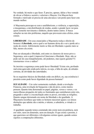 Na verdade, há muito o que fazer. É preciso, apenas, idéias e boa vontade
de elevar a Ordem e assistir e valorizar o Maçom. Um Maçom bem
formado e motivado só precisa de uma alavanca e um ponto para fazer este
mundo melhor.
A Maçonaria preocupa-se com o analfabetismo, a violência, a superstição,
a insegurança, a má distribuição de rendas, aonde o grande lucro vai para
quem somente movimenta o dinheiro, dentre tantos outros. E busca
soluções na raiz dos problemas, naquilo que provocam estes efeitos, estas
causas.
LIBERDADE - Em seus enunciados a Maçonaria realça o direito do
homem à Liberdade, sem a qual o ser humano deixa de o ser e perde até a
razão de existir. Infelizmente muito se fala em liberdade e quanto mais se
fala, menos ela existe.
Para ser alcançada a liberdade, está entre os clamores de nosso povo a
Segurança, sem a qual é impossível funcionar a liberdade. Hoje, não se
pode sair de casa tranqüilamente, até podemos, mas (quem garante!!!)
retornarmos vivos e sadios?
Se inexiste a segurança como pode haver liberdade? Existe sim, profundo
mal-estar,agravado ainda pela inércia, ou seja, a falta de ação, de atitudes
corretas, de atividade das autoridades.
Se os requisitos básicos da liberdade estão em déficit, ou, sua existência é
precária como pode haver dignidade da pessoa humana?
IGUALDADE – Um valor sumamente exaltado, desde a revolução
Francesa, uma revolução de burguesia e não do povo, como muitos
pensam. Quanta tinta derramada no papel, páginas, versos e versos, e as
maravilhosas pregações de todos os iluminados que caminharam entre nós,
pregando o amor e a reconciliação entre os povos, em todas as religiões;
Quanto sangue derramado em nome da liberdade e da igualdade. A
Maçonaria reconhece que todos os homens nasceram iguais e as únicas
distinções que admite são o mérito, o talento, a sabedoria, a virtude e o
trabalho.
A igualdade segundo temos constatado não existe nem em potência, nem
em valor, nem em dimensão, nem em duração. O que existe e persiste, é
que queremos ser diferentes e divulgamos sermos iguais, quando somos
sujeitos a comparações diferentes.
 