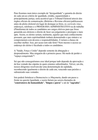 Para ficarmos num único exemplo de "desigualdade" e garantia do direito
de cada um ao critério de igualdade, retidão, equanimidade e
principalmente justiça, seria aceitável que o Tribunal Eleitoral através dos
órgãos oficiais de comunicação, (Boletins e Revistas oficiais) publicassem
antes do pleito eleitoral em lugar de destaque as fotos, os currícula vitae,
endereços, telefones e o PROGRAMA ADMINISTRATIVO ou de trabalho
(Plataforma) de todos os candidatos aos cargos eletivos para que fosse
garantida aos eleitores o direito de fazer seu julgamento e prestigiar o mais
apto. Assim, os eleitos seriam, realmente, aqueles que mais conhecimento
possuam, que mais espiritualidade tenham demonstrado e que sintam e se
comprometam com deveres e responsabilidades. E teriam a chance de
escolher melhor. Isso, por acaso tem sido feito? Nem mesmo o acesso ao
endereço do eleitor é facultado a todos os candidatos.
A "Saúde, Força e União" depende somente da abnegação e
desprendimento. Mas ninguém dá o primeiro passo. Há medo de perder o
"espaço conquistado"!
Sei que não conseguiríamos esse ideal porque tudo depende da aprovação e
da boa vontade das cúpulas às quais estamos subordinados. Talvez, um dia,
nossos dirigentes resolvam dar uma demonstração de eqüidade,
reconhecendo igualmente o direito de cada um, vencendo suas paixões e
submetendo suas vontades.
Isto poderá fortalecer a Democracia e a Maçonaria, dando um passo a
frente no quesito Igualdade, e assim fariam jus serem chamados de
"construtores da humanidade", "limpos e puros" e até de "sagrados".
 