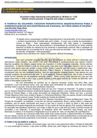 JB News – Informativo nr. 1.230 Florianópolis (SC), terça-feira, 14 de janeiro de 2014. Pág. 10/19
(O primeiro artigo relacionado está publicado no JB News nr. 1.225
editado semana passada. O segundo belo artigo é o presente):
O TEMPLO DE SALOMÃO: EXISTEM PERSPECTIVAS ARQUEOLÓGICAS PARA A
COMPROVAÇÃO DA SUA EXISTÊNCIA NO PASSADO, OU TUDO AINDA É FICÇÃO?
José Ronaldo Viega Alves
ronaldoviega@hotmail.com
Loja Saldanha marinho, “A Fraterna”
Oriente de S. do Livramento – RS.
“A relação entre a arqueologia e a Bíblia frequentemente é mal-entendida. O erro mais perigoso
– embora inocentemente cometido pelo povo cristão – é supor que a tarefa da arqueologia é
“provar a Bíblia...” Esta asseveração simplesmente não está aberta à investigação
arqueológica. Pode ser que demonstremos a probabilidade da ocorrência de certos eventos
descritos na Bíblia de maneira tal que tornemos a asseveração possível. Mas a aceitação da
asseveração em si é questão de fé, visto que não pode ser provada – nem, no que diz respeito
ao assunto, contestada – pela arqueologia.”
(Shalom Paul e Bill Dever em “Editor‟s Introduction, Biblical Archaelogy)
INTRODUÇÃO
Que outro propósito qualquer haveria, após ter efetuado as várias leituras e pesquisas que
redundaram neste trabalho, não sendo o de levar informações e esclarecimentos aos nossos Irmãos?
Algumas questões nos afligem, alguns temas nos inquietam, e então buscamos respostas. Somos eternos
buscadores. A Internet facilitou a vida de muita gente, mas para quem não sabe separar o joio do trigo é
preciso estar atento para não vender o peixe errado. Sobre o assunto que me propus a desenvolver aqui,
transcrevo parte da citação clássica Jules Boucher: “Para o Maçom, o Templo de Salomão não deve ser
considerado nem em sua realidade histórica, nem em sua acepção religiosa judaica, mas apenas em sua
acepção esotérica, tão profunda e tão bela.” E, aí eu pergunto: Quantos dentre nós, são os que o entendem
dessa forma? Quantos de nós pudemos aprender assim? Tenho ouvido muito discurso em Loja que não
segue essa linha, e onde o dito é que o nosso Templo é uma cópia perfeita do Templo de Salomão, sem
direito à discussões e ponto final.
Há uma diversidade de opiniões por aí, algumas sensatas, outras nem tanto. Mas, para
corroborar o que mal esbocei acima, mas, que atesta essa diversidade de opiniões, colho de duas outras
opiniões sobre o assunto, vinda de dois estudiosos maçônicos.
O Irmão Raimundo Rodrigues disse em seu livro “Templo de Salomão”: “É público e notório
que os maçons Operativos estavam diretamente ligados à igreja católica, o que é perfeitamente demonstrado
através do Poema Régio, o mais antigo documento da maçonaria Operativa. Talvez, por isso, o primeiro
Templo Maçônico tinha como modelo a Igreja e o Parlamento Britânico. Não nos parece correta a informação
de que existe muita coisa em nosso Templo copiada do Templo de Salomão.”
O Irmão José Castellani, em seu livro “Manias e Crendices em Nome da Maçonaria”, disse: “Do
Templo de Jerusalém, na realidade, a Loja tem as colunas vestibulares, Boaz e Jachin (Jakin); o restante é
mobiliário, que foi sendo introduzido aos pouco e que não é comum a todos os Ritos e não pode ser
considerado como parte integrante da construção. Foi só a partir do final do s[éculo XVII, quando o hebraísmo
foi associado aos trabalhos maçônicos, que surgiu a idéia de que a Loja teria por base o primeiro templo de
Jerusalém, o de “Salomão”. A arqueologia, na realidade, ainda não “descobriu” esse templo; sua única
descrição é a bíblica. E só forçando a imaginação é que se pode ver, nele, um arquétipo da Loja Maçônica.”
Vejamos se é possível então fazer estas duas coisas durante o desenvolvimento do trabalho:
não ser radical, a ponto de não aceitar outras possíveis verdades, e iniciar paralelamente a construção de um
templo arquitetonicamente sustentável e convincente, ou seja, que não o destino dos castelos de areia.
O TEMPLO DE SALOMÃO E A BÍBLIA
É preciso entender, em primeiro lugar, que tudo o que possuímos sobre o Templo de Salomão
e a sua construção é mesmo, o que está na Bíblia, sendo que, este integra as narrativas da mesma. Fora
5 – O TEMPLO DE SALOMÃO.
Ir José Ronaldo Viega Alves
 