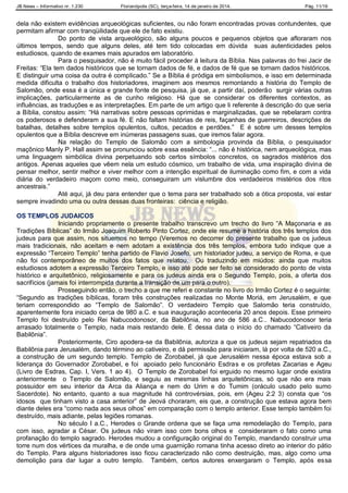 JB News – Informativo nr. 1.230 Florianópolis (SC), terça-feira, 14 de janeiro de 2014. Pág. 11/19
dela não existem evidências arqueológicas suficientes, ou não foram encontradas provas contundentes, que
permitam afirmar com tranqüilidade que ele de fato existiu.
Do ponto de vista arqueológico, são alguns poucos e pequenos objetos que afloraram nos
últimos tempos, sendo que alguns deles, até tem tido colocadas em dúvida suas autenticidades pelos
estudiosos, quando de exames mais apurados em laboratório.
Para o pesquisador, não é muito fácil proceder à leitura da Bíblia. Nas palavras do frei Jacir de
Freitas: “Ela tem dados históricos que se tornam dados de fé, e dados de fé que se tornam dados históricos.
E distinguir uma coisa da outra é complicado.” Se a Bíblia é pródiga em simbolismos, e isso em determinada
medida dificulta o trabalho dos historiadores, imaginem aos mesmos remontando a história do Templo de
Salomão, onde essa é a única e grande fonte de pesquisa, já que, a partir daí, poderão surgir várias outras
implicações, particularmente as de cunho religioso. Há que se considerar os diferentes contextos, as
influências, as traduções e as interpretações. Em parte de um artigo que li referente à descrição do que seria
a Bíblia, constou assim: “Há narrativas sobre pessoas oprimidas e marginalizadas, que se rebelaram contra
os poderosos e defenderam a sua fé. E não faltam histórias de reis, façanhas de guerreiros, descrições de
batalhas, detalhes sobre templos opulentos, cultos, pecados e perdões.” E é sobre um desses templos
opulentos que a Bíblia descreve em inúmeras passagens suas, que iremos falar agora.
Na relação do Templo de Salomão com a simbologia provinda da Bíblia, o pesquisador
maçônico Manly P. Hall assim se pronunciou sobre essa essência: “... não é histórica, nem arqueológica, mas
uma linguagem simbólica divina perpetuando sob certos símbolos concretos, os sagrados mistérios dos
antigos. Apenas aqueles que vêem nela um estudo cósmico, um trabalho de vida, uma inspiração divina de
pensar melhor, sentir melhor e viver melhor com a intenção espiritual de iluminação como fim, e com a vida
diária do verdadeiro maçom como meio, conseguiram um vislumbre dos verdadeiros mistérios dos ritos
ancestrais.”
Até aqui, já deu para entender que o tema para ser trabalhado sob a ótica proposta, vai estar
sempre invadindo uma ou outra dessas duas fronteiras: ciência e religião.
OS TEMPLOS JUDAICOS
Iniciando propriamente o presente trabalho transcrevo um trecho do livro “A Maçonaria e as
Tradições Bíblicas” do Irmão Joaquim Roberto Pinto Cortez, onde ele resume a história dos três templos dos
judeus para que assim, nos situemos no tempo (Veremos no decorrer do presente trabalho que os judeus
mais tradicionais, não aceitam e nem adotam a existência dos três templos, embora tudo indique que a
expressão “Terceiro Templo” tenha partido de Flavio Josefo, um historiador judeu, a serviço de Roma, e que
não foi contemporâneo de muitos dos fatos que relatou. Ou traduzindo em miúdos: ainda que muitos
estudiosos adotem a expressão Terceiro Templo, e isso até pode ser feito se considerado do ponto de vista
histórico e arquitetônico, religiosamente e para os judeus ainda era o Segundo Templo, pois, a oferta dos
sacrifícios (jamais foi interrompida durante a transição de um para o outro).
Prosseguindo então, o trecho a que me referi e constante no livro do Irmão Cortez é o seguinte:
“Segundo as tradições bíblicas, foram três construções realizadas no Monte Moriá, em Jerusalém, e que
teriam correspondido ao “Templo de Salomão”. O verdadeiro Templo que Salomão teria construído,
aparentemente fora iniciado cerca de 980 a.C. e sua inauguração aconteceria 20 anos depois. Esse primeiro
Templo foi destruído pelo Rei Nabucodonosor, da Babilônia, no ano de 586 a.C.. Nabucodonosor teria
arrasado totalmente o Templo, nada mais restando dele. É dessa data o início do chamado “Cativeiro da
Babilônia”.
Posteriormente, Ciro apodera-se da Babilônia, autoriza a que os judeus sejam repatriados da
Babilônia para Jerusalém, dando término ao cativeiro, e dá permissão para iniciaram, lá por volta de 520 a.C.,
a construção de um segundo templo. Templo de Zorobabel, já que Jerusalém nessa época estava sob a
liderança do Governador Zorobabel, e foi apoiado pelo funcionário Esdras e os profetas Zacarias e Ageu
(Livro de Esdras, Cap. I, Vers. 1 ao 4). O Templo de Zorobabel foi erguido no mesmo lugar onde existira
anteriormente o Templo de Salomão, e seguiu as mesmas linhas arquitetônicas, só que não era mais
possuidor em seu interior da Arca da Aliança e nem do Urim e do Tumim (oráculo usado pelo sumo
Sacerdote). No entanto, quanto a sua magnitude há controvérsias, pois, em (Ageu 2:2 3) consta que “os
idosos que tinham visto a casa anterior” de Jeová choraram, eis que, a construção que estava agora bem
diante deles era “como nada aos seus olhos” em comparação com o templo anterior. Esse templo também foi
destruído, mais adiante, pelas legiões romanas.
No século I a.C., Herodes o Grande ordena que se faça uma remodelação do Templo, para
com isso, agradar a César. Os judeus não viram isso com bons olhos e consideraram o fato como uma
profanação do templo sagrado. Herodes mudou a configuração original do Templo, mandando construir uma
torre num dos vértices da muralha, e de onde uma guarnição romana tinha acesso direto ao interior do pátio
do Templo. Para alguns historiadores isso ficou caracterizado não como destruição, mas, algo como uma
demolição para dar lugar a outro templo. Também, certos autores enxergaram o Templo, após essa
 