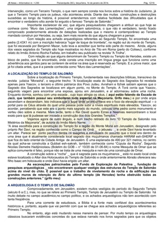 JB News – Informativo nr. 1.230 Florianópolis (SC), terça-feira, 14 de janeiro de 2014. Pág. 12/19
intervenção, como um Terceiro Templo, o que nem sempre consta nos livros sobre a história do Judaísmo, já
que o Terceiro Templo para os judeus, não aconteceu ainda. Diante das muitas construções e destruições
sucedidas ao longo da história, é possível entendermos com relativa facilidade das dificuldades que é
encontrar o verdadeiro sítio aonde foi erguido o famoso „Templo de Salomão‟.”
Importante esclarecer de vez, que alguns pesquisadores chegaram a atribuir ao que hoje se
conhece como “Muro das Lamentações”, uma origem salomônica, o que não é verdadeiro, tendo ficado
comprovado posteriormente através de datações realizadas que o mesmo é contemporâneo ao Templo
mandado construir por Herodes, ou seja, bem mais recente do que alguns chegaram a pensar.
Com relação aos achado arqueológicos referentes ao Segundo Templo, foi encontrada uma
pedra (2.43X1 m) com a inscrição hebraica “lugar de toque de trombeta”, na região sul do monte do Templo,
que foi escavada por Benjamin Mazar, tudo leva a acreditar que tenha sido parte do mesmo. Ainda, alguns
dos vasos sagrados do Templo são hoje mostrados no Arco de Tito em Roma (perto do Coliseu), conforme
relato do Irmão Antonio Rocha Fadista, em trabalho seu publicado na revista “A Trolha”.
Com relação ao que alguns denominam de Terceiro Templo ou Templo de Herodes, existe um
bloco de pedra, que foi encontrado, onde consta uma inscrição em língua grega que funciona como uma
advertência aos gentios para se conterem de entrar na área que é reservada ao Templo. E a prova maior, que
já foi citada antes, que é a parede conhecida como “Muro das Lamentações”.
A LOCALIZAÇÃO DO TEMPLO DE SALOMÃO
Sobre a localização do Primeiro Templo, fundamentada nas descrições bíblicas, transcrevo da
revista judaica “Morashá”, o seguinte trecho: “A localização exata do Sagrado dos Sagrados foi revelada
apenas para Yaacov, o terceiro e último patriarca dos Povo Judeu. Avraham e Itzhak sabiam apenas que o
Sagrado dos Sagrados se localizava em algum ponto, no Monte do Templo. A Torá conta que Yaacov,
seguindo viagem para encontrar uma esposa, aprou em Jerusalém, e aí adormeceu sobre uma rocha.
Enquanto dormia, sonhou com uma escada , cujo topo atingia os céus, ( aqui estão falando da Escada de
Jacó, que também possui seu simbolismo todo especial na Maçonaria. Grifo meu.) e por onde anjos
ascendiam e descendiam. Isto indicava que o lugar onde se encontrava era o foco da elevação espiritual – o
portal para os Céus através do qual uma pessoa pode subir a níveis espirituais mais elevados. Yaacov, ao
acordar, percebendo que este era o ponto mais sagrado do mundo, colocou uma pedra como monumento e
verteu óleo sobre a mesma. Mais tarde, tanto o Rei David quanto Ezras e Neemias reencontraram o local
exato para que lá pudesse ser iniciada a construção dos dois Grandes Templos.”
Vejamos agora de outro ângulo, e num trecho retirado do livro “O Templo de Salomão nos
Mistérios da Maçonaria”, de autoria do Irmão Mario Name:
“A área escolhida para a construção do Templo foi a região do Monte Moriá em Jerusalém, designado pelo
próprio Rei Davi, na região conhecida como o Campo de Omã _ o jebuseu _ e onde Davi havia levantado
um altar. Parece ser ponto pacífico dentre os exegetas e estudiosos do assunto que o local era dentro de
uma área que é atualmente considerada local sagrado dos muçulmanos chamada HARAM esh-SHERIF e
que fica do lado oriental da Cidade Antiga de Jerusalém. É uma esplanada de 490 por 321 metros, no centro
da qual acha-se construída a Qubbat esh-sakrah, também conhecida como “Cúpula da Rocha”. Segundo
Nicolas Demetre Hadijinicolaou (Boletim do GOB – n° 10/20 de 01-06-84) o nome Mesquita de Omar que se
aplica comumente é falso, porque não se trata de uma mesquita e nem de uma construção de Omar.
A construção sobre a “rocha” _ que é sagrada para os muçulmanos _ está no exato local onde
estava localizado o Altar dos Holocaustos do Templo de Salomão e onde anteriormente Abraão oferecera seu
filho Isaac em holocausto e onde Davi havia erigido um altar.
As escavações patrocinadas pelo Fundo de Exploração da Palestina _ fundação de
pesquisas arqueológicas _ não encontraram qualquer vestígio das estruturas do Templo de Salomão
acima do nível do chão. É possível que o trabalho de nivelamento da rocha e da edificação dos
grandes muros de retenção do Átrio do ultimo templo (de Herodes) tenha obstruído todas as
construções anteriores.” (grifo meu)
A ARQUEOLOGIA E O TEMPLO DE SALOMÃO
Comprovadamente, em Jerusalém, existem muitos vestígios do período do Segundo Templo
(século 6 a.C.), mas, no que se refere ao Primeiro Templo, Templo de Jerusalém ou Templo de Salomão há
muito debate no campo acadêmico,no campo político, e os achados arqueológicos não tem acontecido com
tanta freqüência.
Para uma corrente de estudiosos, a Bíblia é a fonte mais confiável dos acontecimentos
históricos e, portanto, aquela que vai permitir com que se chegue aos achados arqueológicos referentes ao
Primeiro Templo.
No entanto, algo está mudando nessa maneira de pensar. Por muito tempo os arqueólogos
clássicos buscaram evidências concretas do que estava narrado nos livros sagrados para que os objetos
 