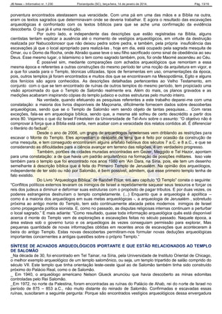 JB News – Informativo nr. 1.230 Florianópolis (SC), terça-feira, 14 de janeiro de 2014. Pág. 13/19
porventura encontrados atestassem sua veracidade. Com uma pá em uma das mãos e a Bíblia na outra,
eram os textos sagrados que determinavam onde se deveria trabalhar. E agora o resultado das escavações
arqueológicas é confrontado com os textos bíblicos para que se ache uma confirmação da evidência
descoberta. O que já é uma revolução.
Por outro lado, e independente das descrições que estão registradas na Bíblia, alguns
cientistas tentam explicar a ausência até o momento de vestígios arqueológicos, em virtude da destruição
realizada por Nabucodonosor que não deixou pedra sobre pedra, e também, pela própria insuficiência das
escavações já que o local apropriado para realizá-las , hoje em dia, está ocupado pela sagrada mesquita de
Omar, ou o Domo da Rocha, onde Abraão quase teve o seu filho sacrificado como sinal de obediência ao seu
Deus. Esse mesmo lugar, o Islamismo o tem como sagrado também, pois, foi onde Maomé ascendeu ao Céu.
É possível sim, mediante comparações com achados arqueológicos que remontam a essa
mesma época e referentes a outras construções do mesmo período ter uma noção da arquitetura em vigor, e
a que foi usada para o Templo, técnicas utilizadas, tipos de ferramentas em uso, ornamentações da época,
pois, outros templos já foram encontrados e muitos dos que se encontravam na Mesopotâmia, Egito e alguns
dos fenícios são agora conhecidos. As descrições detalhadas pertencentes ao Velho Testamento, em
conjunto com o que se tem encontrado de ruínas de outros templos do mesmo período, tem propiciado uma
visão aproximada do que o Templo de Salomão realmente era. Além do mais, os planos gravados e as
medições acabaram inspirando cópias do templo judaico e outras estruturas pelo mundo inteiro.
Na verdade, quando efetuando as pesquisas referentes a este trabalho deparei-me com uma
constatação: a maioria dos livros disponíveis de Maçonaria, dificilmente fornecem dados sobre descobertas
arqueológicas, sendo que se o Templo de Salomão vem sendo objeto de tantas pesquisas... Com raras
exceções, fala-se em arqueologia bíblica, sendo que, a mesma até sofreu de certo descrédito a partir dos
anos 80. Vejamos o que diz Israel Finkelstein da Universidade de Tel-Aviv sobre o assunto: “O objetivo não é
comprovar à força que a Bíblia está certa, nem acabar com a veracidade dos relatos contidos ali. É diferenciar
o literário do factual”.
Desde o ano de 2006, um grupo de arqueólogos israelenses vem driblando as restrições para
escavar o Monte do Templo. Eles aproveitam o descarte de terra que é feito por ocasião da construção de
uma mesquita, e tem conseguido encontrarem alguns artefato hebreus dos séculos 7 a.C. e 8 a.C., e que se
considerando as dificuldades para a ciência avançar em terreno das religiões, é um verdadeiro progresso.
Também, portões de cidades muradas encontradas em Gezer, Meggido e Tel Hazor, apontam
para uma constatação: a de que havia um padrão arquitetônico na formação de posições militares. Isso vale
também para o templo que foi encontrado nos anos 1980 em „Ain Dara, na Síria, pois, ele tem um desenho
semelhante à descrição bíblica que é feita do Primeiro Templo de Jerusalém. Na opinião dos arqueólogos,
independente de ter sido ou não por Salomão, é bem possível, admitem, que esse primeiro templo tenha de
fato existido.
Do Livro “Arqueologia Bíblica” de Randall Price, em seu capítulo “O Templo” consta o seguinte:
“Conflitos políticos externos levaram os inimigos de Israel a repetidamente saquear seus tesouros e forçar os
reis dos judeus a diminuir e deformar suas estruturas com o propósito de pagar tributos. E por duas vezes, os
poderes estrangeiros destruíram o templo completamente. (...) Enquanto que a arqueologia é apolítica –
como é a maioria dos arqueólogos em suas metas arqueológicas -, a arqueologia de Jerusalém , sobretudo
próxima ao antigo monte do Templo, tem sido continuamente atacada pelos modernos inimigos de Israel
como propaganda política sionista. E, como no passado, as disputas religiosas internas continuam a perturbar
o local sagrado.” E mais adiante: “Como resultado, quase toda informação arqueológica quês está disponível
acerca d monte do Templo vem de explorações e escavações feitas no século passado. Naquele época, a
área estava sob o governo turco e os arqueólogos às vezes conseguiam permissão para explorar, Mas
pequenas quantidade de novas informações obtidas em recentes anos de escavações que aconteceram à
beira do antigo Templo. Estas novas descobertas permitiram-nos formular novas deduções arqueológicas
importantes concernentes a antigas questões sobre o próprio Templo.”
SÍNTESE DE ACHADOS ARQUEOLÓGICOS IPORTANTE E QUE ESTÃO RELACIONADOS AO TEMPLO
DE SALOMÃO
_Na década de 30, foi encontrado em Tel Tainar, na Síria, pela Universidade de Instituto Oriental de Chicago,
o melhor exemplo arqueológico de um templo salomônico, ou seja, um templo tripartido de salão comprido do
século VII. Este templo que tinha orientação leste-oeste igual ao de Salomão também tinha sido construído
próximo do Palácio Real, como o de Salomão.
_ Em 1940, o arqueólogo americano Nelson Glueck anunciou que havia descoberto as minas edomitas
controladas pelo Rei Salomão.
_Em 1972, no norte da Palestina, foram encontradas as ruínas do Palácio de Ahab, rei do norte de Israel no
período de 875 – 853 a.C., não muito distante do reinado de Salomão. Confirmadas e escavadas essas
ruínas, suscitaram a seguinte pergunta: Porque são encontrados vestígios arqueológicos dessa envergadura
 