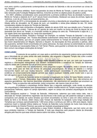JB News – Informativo nr. 1.230 Florianópolis (SC), terça-feira, 14 de janeiro de 2014. Pág. 14/19
num reino vizinho e praticamente contemporâneo do reinado de Salomão e não se encontram as ruínas do
seu Templo?
_ Em 2006, inúmeros artefatos foram recuperados da área do Monte de Templo, a partir do solo que havia
sido removido pela Fundação Religiosa Islâmica, incluindo-se entre os objetos pesos de pedra e prata.
_ Em 2007, artefatos considerados como possivelmente a primeira evidência física da atividade humana no
Monte do Templo e datando do 8° ao 6° século foram encontrados. Destacam-se ossos de animais, tigela de
cerâmica, o aro de um frasco de armazenamentos, etc.
_Em setembro de 2013, a Universidade de Jerusalém anunciou a descoberta por arqueólogos israelenses, na
cidade velha de Jerusalém, de 36 peças de ouro, um medalhão e várias jóias datadas do séc. VII, todos
considerados objetos da época do Templo de Salomão.
_Um dos achados mais conhecidos e divulgados, datado do século XVIII, tem sua relação com o Templo por
uma inscrição que contém. Trata-se de um aponta de cetro em marfim na forma de romã do báculo de um
sacerdote que serviu ao Templo, e a inscrição contida na cabeça do cetro diz: “Pertencente à ca[sa de J...].
Um objeto santo dos sacerdotes (ou „santo aos sacerdotes‟)”.
_Da “Enciclopédia de Bíblia, Filosofia e Teologia” de Champlin, no verbete “Templo de Salomão” e do que é
exposto sobre Arqueologia cito: “Outras descobertas autenticaram vários itens de construção como a capital
proto-aeólia nos pilares, que era um projeto usado extensivamente no Templo de Salomão. Exemplo desse
tipo foram desenterrados em Megido, Samaria e Siquém. As decorações de lírios gravados e palmas, além
dos querubins, também foram encontradas em outras estruturas. As duas colunas na extremidade da varanda
foram ilustradas por escavações feitas em Tell Tainat. Pilares, para guardar a entrada dos templos, eram um
item comum nas antigas construções de templo.”
CONCLUSÃO:
O costume de se quebrar um copo após a cerimônia de casamento judaica serve para lembrar
que a felicidade de um judeu ainda não está completa, não enquanto o Sagrado Templo não volte a existir.
Isso só o tempo vai dizer.
A lenda persiste, mas, ao longo deste trabalho pudemos ver que, por mais que busquemos
registros e informações bibliográficas que atestem verdadeiramente a existência do Templo de Salomão,
nada foi obtido até o presente no que envolva provas cabais.
Quanto mais nos aprofundamos, mais perguntas surgem. No entanto, resta o consolo de que
há muito ainda para ser feito em termos de pesquisas arqueológicas. As areias do deserto e o tempo
transcorrido fazem com que muitos tesouros ainda permaneçam escondidos. E uma descoberta, uma
evidência só comprovadamente daquele período que surja a qualquer instante, pode mudar tudo o que se
tem até agora e que é muito pouco.
O Templo de Salomão ainda irá incendiar a imaginação de muitos. Sir Isaac Newton estudou e
escreveu sobre o Templo. Matemático, ficou intrigado com a geometria do Templo. Aqui, não entramos em
aspectos geométricos, não fizemos descrições arquiteturais, não adentramos em questões que envolvem as
religiões. Todos os assuntos são pertinentes, todos comporiam, até mesmo mais de um livro.
O professor e arqueólogo Amihai Mazar deu a seguinte explicação, onde revela os esforços
dos arqueólogos e historiadores para apresentarem o melhor modelo teórico do Templo enquanto não surjam
perspectivas melhores, sejam no campo diplomático, sejam no campo dos achados arqueológicos de maior
contundência:
“Muito desejamos explorar o Templo de Salomão. Infelizmente, sabemos que nada restou dele, mas a
descrição do Templo salomônico registrado nas Escrituras é tão exata que até podemos esboçar a planta e
compará-la com plantas de outros templos que foram encontrados na Síria e cana em sítios arameus da
Idade do ferro e do Bronze. [Além disso,] este Templo de Salomão foi baseado numa longa tradição [de
Templos] que começou aproximadamente 1.000 anos antes e continuou por 200 ou 300 anos depois. Assim
podemos inserir a tradição bíblica relativa ao Templo de Salomão numa tradição de muito mais tempo [dos
antigos templos do Oriente Próximo], que pode ser ilustrado arqueologicamente.”
De nossa parte, pertencemos a essa Ordem Iniciática, a Maçonaria, que tem como um dos
seus símbolos máximos, o Templo de Salomão. E tudo que dissermos será pequeno diante da dimensão
atingida pelo fascínio que esse símbolo exerce sobre nós todos, os Maçons.
 