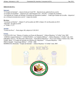 JB News – Informativo nr. 1.230 Florianópolis (SC), terça-feira, 14 de janeiro de 2014. Pág. 15/19
BIBLIOGRAFIA:
Internet:
“O Templo de Salomão” – desenvolvido por CaioCVR – disponível em: pedreiroslivres.com.br
“O Templo de Zorobabel” – disponível em: iadrn.blogspot.com > 2012/05 > o-templo-de-zorobabel
“Os Segredos do Templo de Salomão, Primórdios da maçonaria Lendária” – Irmão Igor Guedes de Carvalho – disponível
em: revistauniversomaconico.com.br > tempo-de-estudos
Revistas:
“Aventuras na História” – Edição 27, de Novembro de 2005 e Edição 125, de Dezembro de 2013.
“Morashá” de Junho de 2010
A “Trolha” n° 277
Jornais:
“Correio do Povo” - Porto alegre, RS, edição de 15.09.2013
Livros:
CASTELLANI, José. “Manias e Crendices em Nome da Maçonaria” - Editora Maçônica “A Trolha” Ltda. 2002
CORTEZ, Joaquim Roberto P. “A MAÇONARIA e as Tradições Bíblicas” – Editora Maçônica “A Trolha” Ltda. 2011
GIRARDI, João Ivo. “Do Meio-Dia à Meia-Noite – Vade-Mécum Maçônico” - Nova Letra Gráfica e Editora Ltda. 2008
NAME, Mario. “O Templo de Salomão nos Mistérios da Maçonaria” – A Gazeta Maçônica – 1988
PRICE, Randall. “Arqueologia Bíblica” – CPAD – 2006
RODRIGUES, Raimundo. “Templo de Salomão” – Editora Maçônica “A Trolha” Ltda. 2005
 