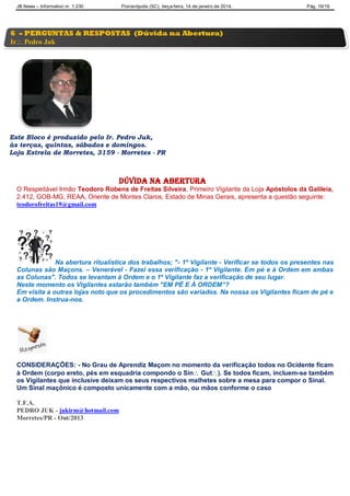JB News – Informativo nr. 1.230 Florianópolis (SC), terça-feira, 14 de janeiro de 2014. Pág. 16/19
Este Bloco é produzido pelo Ir. Pedro Juk,
às terças, quintas, sábados e domingos.
Loja Estrela de Morretes, 3159 - Morretes - PR
Dúvida na abertura
O Respeitável Irmão Teodoro Robens de Freitas Silveira, Primeiro Vigilante da Loja Apóstolos da Galileia,
2.412, GOB-MG, REAA, Oriente de Montes Claros, Estado de Minas Gerais, apresenta a questão seguinte:
teodorofreitas19@gmail.com
Na abertura ritualística dos trabalhos; "- 1º Vigilante - Verificar se todos os presentes nas
Colunas são Maçons. – Venerável - Fazei essa verificação - 1º Vigilante. Em pé e à Ordem em ambas
as Colunas". Todos se levantam à Ordem e o 1º Vigilante faz a verificação de seu lugar.
Neste momento os Vigilantes estarão também "EM PÉ E À ORDEM”?
Em visita a outras lojas noto que os procedimentos são variados. Na nossa os Vigilantes ficam de pé e
a Ordem. Instrua-nos.
CONSIDERAÇÕES: - No Grau de Aprendiz Maçom no momento da verificação todos no Ocidente ficam
à Ordem (corpo ereto, pés em esquadria compondo o Sin Gut). Se todos ficam, incluem-se também
os Vigilantes que inclusive deixam os seus respectivos malhetes sobre a mesa para compor o Sinal.
Um Sinal maçônico é composto unicamente com a mão, ou mãos conforme o caso
T.F.A.
PEDRO JUK - jukirm@hotmail.com
Morretes/PR - Out/2013
6 – PERGUNTAS & RESPOSTAS (Dúvida na Abertura)
Ir Pedro Juk
 