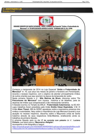 JB News – Informativo nr. 1.230 Florianópolis (SC), terça-feira, 14 de janeiro de 2014. Pág. 17/19
7 – DESTAQUES JB
Resenha Geral
GRANDE ORIENTE DE SANTA CATARINA - GOSC/COMAB Loja Especial “União e Fraternidade do
Mercosul” nº 70 RITO ESCOCÊS ANTIGO E ACEITO - FUNDADA EM 31/01/1998
Começou a temporada de 2014 na Loja Especial “União e Fraternidade do
Mercosul” nr. 70, que atua nos meses de janeiro e fevereiro em Florianópolis,
durante o recesso maçônico, com o objetivo de atender principalmente irmãos
de outros orientes que aqui acorrem na época da temporada de verão.
Nesta primeira Sessão o Ir.'. Nilo Bairros de Brum, discorreu sobre "Os
Precursores do Mercosul" com riqueza histórica e de detalhes, para as
dezenas de irmãos que compareceram a tão interessante narrativa.
A Sessão ocorreu no Templo da ARLS.'. Fraternidade Catarinense, na SC-401
cujos trabalhos foram presididos pelo Irmão Emílio César Espíndola, V.M. O
Irmão Alaor Tissot, GM do GOSC agradeceu sobre a expressiva presença dos
irmãos e autoridades, falou sobre a importância da Loja Mercosul durante a sua
atuação no recesso maçônico, discorreu sobre a Maçonaria unida de Santa
Catarina através de seus respectivos Grão-Mestres, enaltecendo ainda os
trabalhos da primeira Sessão.
A próxima Sessão será no dia 27 do corrente com palestra do Ir.'. Luciano
Pinheiro, que falará sobre a "Maçonaria e Religião";
Acompanhe o link fotográfico a seguir:
https://picasaweb.google.com/103634428674850958508/LojaEspecialFraternidadeDoMercosulN
r70SessaoDe130114ComPalestraDoIrNiloBairros?authkey=Gv1sRgCL2bxKzZutTrcg#
 