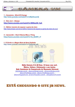 JB News – Informativo nr. 1.230 Florianópolis (SC), terça-feira, 14 de janeiro de 2014. Pág. 18/19
1 – Scorpions - Wind Of Change
http://www.youtube.com/watch?v=n4RjJKxsamQ
2 – Bon Jovi – Always
http://www.youtube.com/watch?v=9BMwcO6_hyA
3 – Melhor maneira de separar a gema da clara
http://www.braian.com.br/a-melhor-maneira-de-separar-a-gema-da-clara-do-ovo/
4 – Aerosmith - I Don't Wanna Miss a Thing
http://www.youtube.com/watch?v=Vo_0UXRY_rY
5 - O Gordo e o Magro Bola de Neve Dublado
http://www.youtube.com/watch?v=T9ySxqlp-wQ
Rádio Sintonia 33 & JB News. 24 horas com você.
Música, Cultura e Informação o ano inteiro.
Rede Catarinense de Comunicação da Maçonaria Universal.
jbf@floripa.com.br – jbnews@floripa.com.br – jb-news@floripa.com.br
jbnews33@floripa.com.br – jbnews-33@floripa.com.br –
jbnews33@gmail.com - jb news33@yahoo.com.br – info@jbnews33.com.br
 