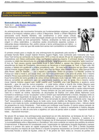JB News – Informativo nr. 1.230 Florianópolis (SC), terça-feira, 14 de janeiro de 2014. Pág. 6/19
Entendendo a Anti-Maçonaria
Texto do ir.‟. José Maurício Guimarães.
Belo Horizonte - GLMMG
As antimaçonarias são movimentos formados por fundamentalistas religiosos, políticos
radicais e ex-maçons voltados para a crítica à Maçonaria. Sendo a Ordem Maçônica
estruturada numa filosofia libertária, não condenamos a priori essas críticas.
Entendemos que todo homem e toda associação (desde que se mantenham nos limites
da lei) têm o direito ao livre pensamento. Todavia, analisando os fatos que deram
origem à crítica sistemática, o estudioso acaba encontrando aspectos curiosos e
relevantes dessa intolerância. Daí, prefiro colocar o termo antimaçonaria em itálico – e
possíveis aspas! – uma vez que não existe bom-senso nem contraditório no radicalismo
e na intolerância.
O primeiro ensaio para a criação de uma antimaçonaria foi perpetrado pelo escritor e
jornalista francês Marie Joseph Gabriel Antoine Jogand Pagès, mais conhecido pelo nickname Léo Taxil.
Esse Taxil tornou-se conhecido na Europa entre 1870 e início do século XX por ter enganado as hierarquias
eclesiásticas com falsas publicações (ditas “confissões”) sobre os maçons. A principal dessas “confissões”
consistia no relato das desventuras de uma suposta Diana Vaughan perante uma imaginária “seita maçônica”.
O livro de Taxil causou grande repercussão entre o clero católico e, apesar das sábias considerações e
advertências do bispo de Charleston, denunciando as falcatruas e invencionices de Taxil, o Papa Leão XIII
recebeu o falsário em audiência e acabou acreditando nele… Só mais tarde descobriu-se que Marie Joseph
Gabriel Antoine Jogand Pagès – aliás Léo Taxil, aliás Paul de Régis, aliás Adolphe Ricoux, aliás Samuel Paul,
aliás Rosen, aliás Dr. Bataille… – era o esperto e oportunista, diretor do jornaleco “La Marotte” proibido na
França por violar a moral e, por causa disso, Léo Taxil fora sentenciado a oito anos de prisão. Era o mesmo
Adolphe Ricoux que publicava livros anti-católicos pintando a hierarquia eclesiástica como hedonista e sádica.
Esse homenzinho de nome grande e de vários nomes confessara muito mais em 1885: com carinha de anjo,
dizia-se convertido ao catolicismo para ser solenemente recebido no seio da Igreja. Era o mesmo nanico
moral Gabriel Antoine Jogand que, neste mesmo ano!, ludibriara uma Loja Maçônica a aceitá-lo como
Aprendiz – grau do qual ele nunca progrediu – e onde tentou utilizar a boa-fé dos irmãos Maçons para
conseguir dinheiro e promover uma imprensa anticlerical. Um homem de mil caras esse Taxil. No ano
seguinte Taxil achou por bem tornar-se o autor oficial da antimaçonaria promovendo a venda indiscriminada
de novos livros e jornais sobre o assunto. Tomava dinheiro de uns para escrever e publicar contra outros.
Taxil foi o mestre da cizânia. Aproveitou as alucinações de Eliphas Lévi (aliás abade Alphonse Louis
Constant) e endereçou novas “acusações” contra a Ordem que inadvertidamente o iniciara. Despejou entre os
franceses o café requentado da época dos Templários: os maçons seriam satanistas e adoradores de um
ídolo com cabeça de bode chamado Baphomet. Essa reinvenção do absurdo ficou conhecida como “Jogo de
Taxil” ressuscitando a malfadada figura do bode como ícone (maldito) da Maçonaria. Entre 1886 e 1887,
doente e com medo da morte, constantemente assombrado pelo diabo que ele mesmo criara – trêmulo diante
da perspectiva do Juízo Onipotente – Taxil acabou por confessar suas fraudes. O nanico estava cansado de
ludibriar as pessoas. Mas era tarde demais, o mal estava feito: a calúnia é semelhante à história daquele
homem que subiu no alto de uma torre e espalhou um saco de penas sobre a cidade – impossível recolher
todas… impossível recompor…
No século XX as bases das antimaçonarias assentaram-se em três elementos: as fantasias de Léo Taxil, o
fanatismo religioso e os movimentos políticos totalitaristas: o salazarismo, o fascismo, o nazismo e o
stalinismo. Quanto ao comunismo, o Quarto Congresso da III Internacional (novembro de 1922) estabeleceu
“a incompatibilidade entre a Maçonaria e o Socialismo” tido como evidente na maioria dos partidos da anterior
II Internacional. A Maçonaria foi considerada como “organização do radicalismo burguês destinada a semear
ilusões e a prestar seu apoio ao capital organizado em forma de Estado”. Em 1914 o Partido Socialista
Italiano expulsou os maçons de suas fileiras e o Quarto Congresso recomendou ao Comitê Central do Partido
Comunista francês a tarefa de liquidar, antes de 1º de janeiro de 1923, todos os vínculos do partido com
3 – ENTENDENDO A ANTI-MAÇONARIA–
Irmão José Maurício Guimarães
 