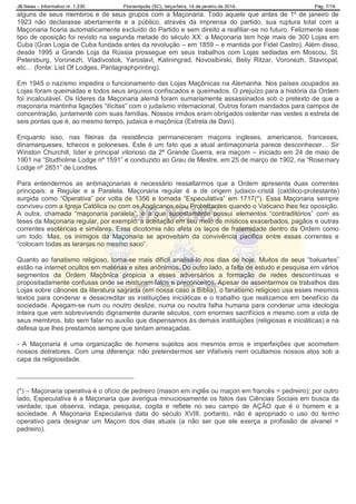 JB News – Informativo nr. 1.230 Florianópolis (SC), terça-feira, 14 de janeiro de 2014. Pág. 7/19
alguns de seus membros e de seus grupos com a Maçonaria. Todo aquele que antes de 1º de janeiro de
1923 não declarasse abertamente e a público, através da imprensa do partido, sua ruptura total com a
Maçonaria ficaria automaticamente excluído do Partido e sem direito a reafiliar-se no futuro. Felizmente esse
tipo de oposição foi revisto na segunda metade do século XX: a Maçonaria tem hoje mais de 300 Lojas em
Cuba (Gran Logia de Cuba fundada antes da revolução – em 1859 – e mantida por Fidel Castro). Além disso,
desde 1995 a Grande Loja da Rússia prossegue em seus trabalhos com Lojas sediadas em Moscou, St.
Petersburg, Voronezh, Vladivostok, Yaroslavl, Kaliningrad, Novosibirski, Beliy Ritzar, Voronezh, Stavropal,
etc… (fonte: List Of Lodges, Pantagraphprinting).
Em 1945 o nazismo impedira o funcionamento das Lojas Maçônicas na Alemanha. Nos países ocupados as
Lojas foram queimadas e todos seus arquivos confiscados e queimados. O prejuízo para a história da Ordem
foi incalculável. Os líderes da Maçonaria alemã foram sumariamente assassinados sob o pretexto de que a
maçonaria mantinha ligações “ilícitas” com o judaísmo internacional. Outros foram mandados para campos de
concentração, juntamente com suas famílias. Nossos irmãos eram obrigados ostentar nas vestes a estrela de
seis pontas que é, ao mesmo tempo, judaica e maçônica (Estrela de Davi).
Enquanto isso, nas fileiras da resistência permaneceram maçons ingleses, americanos, franceses,
dinamarqueses, tchecos e poloneses. Este é um fato que a atual antimaçonaria parece desconhecer… Sir
Winston Churchill, líder e principal vitorioso da 2ª Grande Guerra, era maçom – iniciado em 24 de maio de
1901 na “Studholme Lodge nº 1591” e conduzido ao Grau de Mestre, em 25 de março de 1902, na “Rosemary
Lodge nº 2851” de Londres.
Para entendermos as antimaçonarias é necessário ressaltarmos que a Ordem apresenta duas correntes
principais: a Regular e a Paralela. Maçonaria regular é a de origem judaico-cristã (católico-protestante)
surgida como “Operativa” por volta de 1356 e tornada “Especulativa” em 1717(*). Essa Maçonaria sempre
conviveu com a Igreja Católica ou com os Anglicanos e/ou Protestantes quando o Vaticano lhes fez oposição.
A outra, chamada “maçonaria paralela”, é a que supostamente possui elementos “contraditórios” com as
teses da Maçonaria regular, por exemplo: a aceitação em seu meio de místicos exacerbados, pagãos e outras
correntes esotéricas e similares. Essa dicotomia não afeta os laços de fraternidade dentro da Ordem como
um todo. Mas, os inimigos da Maçonaria se aproveitam da convivência pacífica entre essas correntes e
“colocam todas as laranjas no mesmo saco”.
Quanto ao fanatismo religioso, torna-se mais difícil analisá-lo nos dias de hoje. Muitos de seus “baluartes”
estão na internet ocultos em matérias e sites anônimos. Do outro lado, a falta de estudo e pesquisa em vários
segmentos da Ordem Maçônica propicia a esses adversários a formação de redes descontínuas e
propositadamente confusas onde se misturam fatos e preconceitos. Apesar de assentarmos os trabalhos das
Lojas sobre cânones da literatura sagrada (em nossa caso a Bíblia), o fanatismo religioso usa esses mesmos
textos para condenar e desacreditar as instituições iniciáticas e o trabalho que realizamos em benefício da
sociedade. Apegam-se num ou noutro deslize, numa ou noutra falha humana para condenar uma ideologia
inteira que vem sobrevivendo dignamente durante séculos, com enormes sacrifícios e mesmo com a vida de
seus membros. Isto sem falar no auxílio que dispensamos às demais instituições (religiosas e iniciáticas) e na
defesa que lhes prestamos sempre que sintam ameaçadas.
- A Maçonaria é uma organização de homens sujeitos aos mesmos erros e imperfeições que acometem
nossos detratores. Com uma diferença: não pretendermos ser infalíveis nem ocultamos nossos atos sob a
capa da religiosidade.
________________________________
(*) – Maçonaria operativa é o ofício de pedreiro (mason em inglês ou maçon em francês = pedreiro); por outro
lado, Especulativa é a Maçonaria que averigua minuciosamente os fatos das Ciências Sociais em busca da
verdade; que observa, indaga, pesquisa, cogita e reflete no seu campo de AÇÃO que é o homem e a
sociedade. A Maçonaria Especulariva data do século XVIII, portanto, não é apropriado o uso do termo
operativo para designar um Maçom dos dias atuais (a não ser que ele exerça a profissão de alvanel =
pedreiro).
 