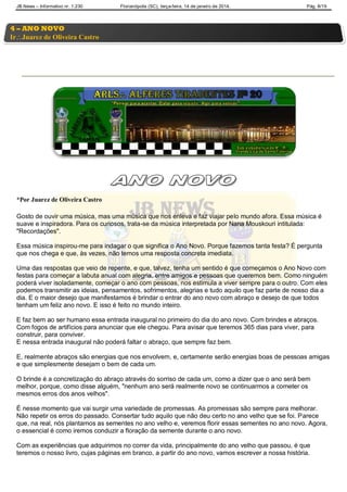 JB News – Informativo nr. 1.230 Florianópolis (SC), terça-feira, 14 de janeiro de 2014. Pág. 8/19
*Por Juarez de Oliveira Castro
Gosto de ouvir uma música, mas uma música que nos enleva e faz viajar pelo mundo afora. Essa música é
suave e inspiradora. Para os curiosos, trata-se da música interpretada por Nana Mouskouri intitulada:
"Recordações".
Essa música inspirou-me para indagar o que significa o Ano Novo. Porque fazemos tanta festa? É pergunta
que nos chega e que, às vezes, não temos uma resposta concreta imediata.
Uma das respostas que veio de repente, e que, talvez, tenha um sentido é que começamos o Ano Novo com
festas para começar a labuta anual com alegria, entre amigos e pessoas que queremos bem. Como ninguém
poderá viver isoladamente, começar o ano com pessoas, nos estimula a viver sempre para o outro. Com eles
podemos transmitir as ideias, pensamentos, sofrimentos, alegrias e tudo aquilo que faz parte de nosso dia a
dia. E o maior desejo que manifestamos é brindar o entrar do ano novo com abraço e desejo de que todos
tenham um feliz ano novo. E isso é feito no mundo inteiro.
E faz bem ao ser humano essa entrada inaugural no primeiro do dia do ano novo. Com brindes e abraços.
Com fogos de artifícios para anunciar que ele chegou. Para avisar que teremos 365 dias para viver, para
construir, para conviver.
E nessa entrada inaugural não poderá faltar o abraço, que sempre faz bem.
E, realmente abraços são energias que nos envolvem, e, certamente serão energias boas de pessoas amigas
e que simplesmente desejam o bem de cada um.
O brinde é a concretização do abraço através do sorriso de cada um, como a dizer que o ano será bem
melhor, porque, como disse alguém, "nenhum ano será realmente novo se continuarmos a cometer os
mesmos erros dos anos velhos".
É nesse momento que vai surgir uma variedade de promessas. As promessas são sempre para melhorar.
Não repetir os erros do passado. Consertar tudo aquilo que não deu certo no ano velho que se foi. Parece
que, na real, nós plantamos as sementes no ano velho e, veremos florir essas sementes no ano novo. Agora,
o essencial é como iremos conduzir a floração da semente durante o ano novo.
Com as experiências que adquirimos no correr da vida, principalmente do ano velho que passou, é que
teremos o nosso livro, cujas páginas em branco, a partir do ano novo, vamos escrever a nossa história.
4 – ANO NOVO
IrJuarez de Oliveira Castro
 