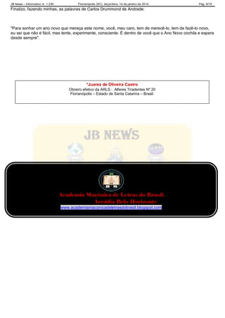 JB News – Informativo nr. 1.230 Florianópolis (SC), terça-feira, 14 de janeiro de 2014. Pág. 9/19
Finalizo, fazendo minhas, as palavras de Carlos Drummond de Andrade:
"Para sonhar um ano novo que mereça este nome, você, meu caro, tem de merecê-lo, tem de fazê-lo novo,
eu sei que não é fácil, mas tente, experimente, consciente. É dentro de você que o Ano Novo cochila e espera
desde sempre".
Academia Maçônica de Letras do Brasil.
Arcádia Belo Horizonte
www.academiamaconicadeletrasdobrasil.blogspot.com
*Juarez de Oliveira Castro
Obreiro efetivo da ARLS Alferes Tiradentes Nº 20
Florianópolis – Estado de Santa Catarina – Brasil.
 