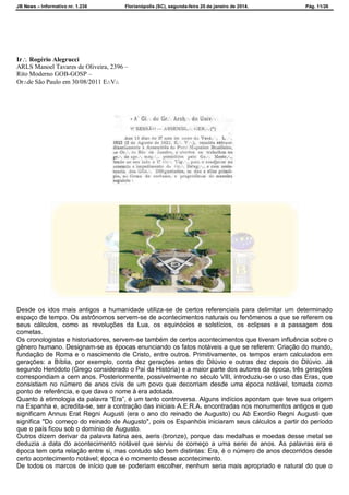 JB News – Informativo nr. 1.236 Florianópolis (SC), segunda-feira 20 de janeiro de 2014. Pág. 11/26
TEMA CENTRAL – ORIGENS HISTÓRICAS
Ir Rogério Alegrucci
ARLS Manoel Tavares de Oliveira, 2396 –
Rito Moderno GOB-GOSP –
Or∴de São Paulo em 30/08/2011 E∴V∴
Desde os idos mais antigos a humanidade utiliza-se de certos referenciais para delimitar um determinado
espaço de tempo. Os astrônomos servem-se de acontecimentos naturais ou fenômenos a que se referem os
seus cálculos, como as revoluções da Lua, os equinócios e solstícios, os eclipses e a passagem dos
cometas.
Os cronologistas e historiadores, servem-se também de certos acontecimentos que tiveram influência sobre o
gênero humano. Designam-se as épocas enunciando os fatos notáveis a que se referem: Criação do mundo,
fundação de Roma e o nascimento de Cristo, entre outros. Primitivamente, os tempos eram calculados em
gerações: a Bíblia, por exemplo, conta dez gerações antes do Dilúvio e outras dez depois do Dilúvio. Já
segundo Heródoto (Grego considerado o Pai da História) e a maior parte dos autores da época, três gerações
correspondiam a cem anos. Posteriormente, possivelmente no século VIII, introduziu-se o uso das Eras, que
consistiam no número de anos civis de um povo que decorriam desde uma época notável, tomada como
ponto de referência, e que dava o nome à era adotada.
Quanto à etimologia da palavra “Era”, é um tanto controversa. Alguns indícios apontam que teve sua origem
na Espanha e, acredita-se, ser a contração das iniciais A.E.R.A. encontradas nos monumentos antigos e que
significam Annus Erat Regni Augusti (era o ano do reinado de Augusto) ou Ab Exordio Regni Augusti que
significa "Do começo do reinado de Augusto", pois os Espanhóis iniciaram seus cálculos a partir do período
que o país ficou sob o domínio de Augusto.
Outros dizem derivar da palavra latina aes, aeris (bronze), porque das medalhas e moedas desse metal se
deduzia a data do acontecimento notável que serviu de começo a uma serie de anos. As palavras era e
época tem certa relação entre si, mas contudo são bem distintas: Era, é o número de anos decorridos desde
certo acontecimento notável; época é o momento desse acontecimento.
De todos os marcos de início que se poderiam escolher, nenhum seria mais apropriado e natural do que o
 