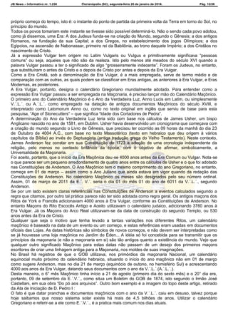 JB News – Informativo nr. 1.236 Florianópolis (SC), segunda-feira 20 de janeiro de 2014. Pág. 12/26
próprio começo do tempo, isto é: o instante do ponto de partida da primeira volta da Terra em torno do Sol, no
princípio do mundo.
Todos os povos tomariam este instante se tivesse sido possível determiná-lo. Não o sendo cada povo adotou,
como já dissemos, uma Era: A dos Judeus funda-se na criação do Mundo, segundo o Gênesis; a dos antigos
Romanos, na fundação da sua Capital; a dos Gregos, no estabelecimento dos jogos Olímpicos; a dos
Egípcios, na ascensão de Nabonassar, primeiro rei da Babilônia, ao trono daquele Império; a dos Cristãos no
nascimento de Cristo.
Já a expressão Vulgar tem origem no Latim Vulgaris ou Vulgus e primitivamente significava “pessoas
comuns” ou seja, aqueles que não são da realeza. Isto pelo menos até meados do século XVI quando a
palavra Vulgar passou a ter o significado de algo “grosseiramente indecente”. Foram os Judeus, no entanto,
que substituíram o antes de Cristo e o depois de Cristo por antes e depois da Era Vulgar.
Como a Era Cristã, sob a denominação de Era Vulgar, é a mais empregada, serve de termo médio e de
comparação com as outras, as quais podem se classificar em Eras antigas, as anteriores à Era Vulgar, e Eras
Modernas, as posteriores.
A Era Vulgar, portanto, designa o calendário Gregoriano mundialmente adotado. Para entender como a
expressão Era Vulgar passou a ser empregada na Maçonaria, é preciso lançar mão do Calendário Maçônico.
O primeiro ano do Calendário Maçônico é o Ano da Verdadeira Luz, Anno Lucis em Latim, ou simplesmente
V.´.L.´. ou A.´.L.´. como empregado na datação de antigos documentos Maçônicos do século XVIII, e
interpretado como Latomorum Anno ou, como no texto original em inglês que serviu de base para esta
pesquisa, “Age of Stonecutters” – que significa “Idade dos Cortadores de Pedra”.
A determinação do Ano da Verdadeira Luz teria sido com base nos cálculos de James Usher, um bispo
Anglicano nascido no ano de 1581, em Dublim. Usher havia desenvolvido um cronograma que começava com
a criação do mundo segundo o Livro de Gênesis, que precisou ter ocorrido as 09 horas da manhã do dia 23
de Outubro de 4004 A.C., com base no texto Massotérico (texto em hebraico que deu origem à vários
capítulos da Bíblia) ao invés do Septuaginta (antiga tradução grega do Velho Testamento). Neste contexto,
James Anderson fez constar em sua Constituição de 1723 a adoção de uma cronologia independente da
religião, pelo menos no contexto britânico da época, com o objetivo de afirmar, simbolicamente, a
Universalidade da Maçonaria.
Foi aceito, portanto, que o início da Era Maçônica deu-se 4000 anos antes da Era Comum ou Vulgar. Nota-se
o que parece ser um pequeno arredondamento de quatro anos entre os cálculos de Usher e o que foi adotado
nas Constituições de Anderson. O Ano Maçônico tem o mesmo comprimento do ano Gregoriano, no entanto,
começa em 01 de março – assim como o Ano Juliano que ainda estava em vigor quando da redação das
Constituições de Anderson. No calendário Maçônico os meses são designados pelo seu número ordinal.
Assim, 01 de março de 2011 da E.´. V.´. seria o dia 01 do mês 01 do ano de 6011 da V.´.L.´., segundo
Anderson.
Se por um lado existem claras referências nas Constituições de Anderson a eventos calculados segundo a
regra que citamos, por outro tal prática parece não ter sido adotada como regra geral. Os antigos maçons dos
Ritos de York e Francês adicionavam 4000 anos à Era Vulgar, conforme as Constituições de Anderson. No
entanto Maçons do Rito Escocês Antigo e Aceito utilizavam o calendário judaico, adicionando 3760 anos à
Era Vulgar. Já os Maçons do Arco Real utilizavam-se da data de construção do segundo Templo, ou 530
anos antes da Era de Cristo.
Qualquer que seja o motivo que tenha levado a tantas variações nos diferentes Ritos, um calendário
maçônico é baseado na data de um evento ou um começo, e estas referências eram usadas em documentos
oficiais das Lojas. As datas históricas são símbolos de novos começos, e não devem ser interpretadas como
se já houvesse uma loja maçônica no Jardim do Éden... A idéia só foi concebida para se transmitir que os
princípios da maçonaria (e não a maçonaria em si) são tão antigos quanto a existência do mundo. Vejo que
qualquer outro significado Maçônico para estas datas não passam de um desejo dos primeiros maçons
escritores de criar uma linhagem antiga para a Maçonaria, nos moldes de suas imaginações.
No Brasil há registros de que o GOB utilizava, nos primórdios da maçonaria Nacional, um calendário
equinocial muito próximo do calendário hebraico, situando o início do ano maçônico não em 01 de março
como sugere Anderson, mas no dia 21 de março (equinócio de outono, no hemisfério Sul) e acrescentando
4000 aos anos da Era Vulgar, datando seus documentos com o ano da V.´.L.´.(A.´.L.´.).
Desta maneira, o 6° mês Maçônico tinha início a 21 de agosto (primeiro dia do sexto mês) e o 20° dia era,
portanto, 09 de setembro da E.´.V.´., como situa um Boletim do GOB de 1874, isto segundo o Irmão José
Castellani, em sua obra “Do pó aos arquivos”. Outro bom exemplo é a imagem do topo deste artigo, retirado
da Ata de Iniciação de D. Pedro I :
O fato é que datar pranchas e documentos maçônicos com o ano da V.´.L.´. caiu em desuso, talvez porque
hoje saibamos que nosso sistema solar existe há mais de 4,5 bilhões de anos. Utilizar o calendário
Gregoriano e referir-se a ele como E.´.V.´., é a pratica mais comum nos dias atuais.
 