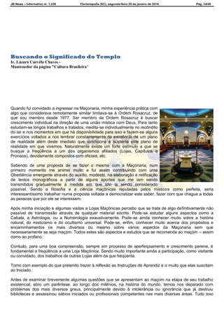 JB News – Informativo nr. 1.236 Florianópolis (SC), segunda-feira 20 de janeiro de 2014. Pág. 14/26
NS HISTÓRICAS
Buscando o Significado do Templo
Ir. Lázaro Curvêlo Chaves -
Mantenedor da página "Cultura Brasileira"
Quando fui convidado a ingressar na Maçonaria, minha experiência prática com
algo que considerava remotamente similar limitava-se à Ordem Rosacruz, de
que sou membro desde 1977. Ser membro da Ordem Rosacruz é buscar
crescimento individual na direção de uma união mística com Deus. Para tanto
estudam-se longos trabalhos e tratados, medita-se individualmente no recôndito
do lar e nos momentos em que há disponibilidade para isso e fazem-se alguns
exercícios voltados a nos lembrar constantemente da existência de um plano
de realidade além deste imediato que condiciona e sustenta este plano de
realidade em que vivemos. Naturalmente existe um forte estímulo a que se
busque a freqüência a um dos organismos afiliados (Lojas, Capítulos e
Pronaos), devidamente compostos com oficiais, etc.
Sabendo de uma proposta de se fazer o mesmo com a Maçonaria, num
primeiro momento me animei muito e fui assim contribuindo com uma
Obediência emergente através do auxílio, modesto, na elaboração e retificação
de textos monográficos a partir de alguns aportes que me iam sendo
transmitidos gradualmente à medida em que isto ia sendo considerado
possível. Sendo a filosofia e a ciência maçônicas reputadas pelos místicos como perfeita, seria
interessantíssimo trabalhar numa proposta voltada a democratizar este saber, fazer com que chegue a todas
as pessoas que por ele se interessem.
Após minha iniciação e algumas visitas a Lojas Maçônicas percebo que se trata de algo definitivamente não
passível de transmissão através de qualquer material escrito. Pode-se estudar alguns aspectos como a
Cabala, a Astrologia, ou a Numerologia exaustivamente. Pode-se ainda conhecer muito sobre a história
natural, do misticismo e do ocultismo universal. Pode-se, enfim, conhecer muito acerca dos propósitos e
encaminhamentos os mais diversos ou mesmo sobre vários aspectos da Maçonaria sem que
necessariamente se seja maçom. Todos estes são aspectos e estudos que se recomenda ao maçom – assim
como ao profano.
Contudo, para uma boa compreensão, sempre em processo de aperfeiçoamento e crescimento perene, é
fundamental a freqüência a uma Loja Maçônica. Sendo muito importante ainda a participação, como visitante
ou convidado, dos trabalhos de outras Lojas além da que freqüenta.
Tomo com exemplo do que pretendo trazer à reflexão as Instruções de Aprendiz e o muito que elas suscitam
ao Iniciado.
Antes de examinar brevemente algumas questões que se apresentam ao maçom na etapa de seu trabalho
existencial, abro um parêntese: ao longo dos milênios, na história do mundo, temos nos deparado com
problemas dos mais diversos graus, principalmente devido à intolerância ou ignorância que já destruiu
bibliotecas e assassinou sábios iniciados ou profissionais competentes nas mais diversas áreas. Tudo isso
 