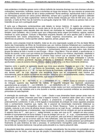 JB News – Informativo nr. 1.236 Florianópolis (SC), segunda-feira 20 de janeiro de 2014. Pág. 15/26
mais acidentes e incidentes graves como o dilúvio (referido de maneiras diversas nas mais diversas culturas e
civilizações), terremotos, incêndios, secas e enchentes ao longo dos tempos. De que maneira se preservaria
um conhecimento arcano diante de tais e tantos problemas? Numa sentença, reproduzindo toda a cultura e
as informações possíveis em vários pontos diferentes, sempre sob a guarda de gente disposta a defender
estes valores. Com um dado suplementar: nenhum idioma resiste intocado por mais de 500 anos. Leia, por
exemplo, a Carta de Pero Vaz de Caminha no português original de 1500. O idioma se parecia mais com o
holandês do que com o português atual!
É certo que a Maçonaria contemporânea está datada no tempo histórico. O registro da primeira Loja
Maçônica formalmente estabelecida no mundo data de 24 de junho de 1717. As organizações similares ou
que a ela convergem antes daquela data não devem ser chamadas de “maçônicas”. Assim, como nos diz
também José Castellani, não é correto supor que a Maçonaria tenha origem pré-histórica, egípcia, essênia,
medieval ou outra qualquer. Contudo a Maçonaria enquanto filosofia, em seus aportes para a ciência e o
conhecimento tem raízes antiqüíssimas. No Templo maçônico encontramos, por sobre miríades de
referências ao judaísmo, muitos aportes caldeus, egípcios, persas, gregos, etc.
Supondo, como proposta inicial de trabalho, tratar-se de uma organização surgida em fins da Idade Média,
dentro das Corporações de Ofício de Construtores que, por motivos diversos fortaleciam-se e auxiliavam-se
mutuamente num mundo que saía do feudalismo e ingressava no capitalismo, que saía dos reinos e impérios
para ingressar na república moderna, incorporou o conhecimento arcano preservado pelos mais diversos
grupos de sábios de todo o mundo no eixo Europa – África – Ásia Menor. Fica em aberto, a aprofundar-se, o
estudo de quando, como e por que motivos as Corporações de Ofício e os místicos, alquimistas, cabalistas e
ocultistas se uniram tão poderosamente. O primeiro traço comum que se percebe está no resguardo e
proteção de um saber que é maior que cada um e traz a herança de antigas civilizações e culturas.
Naturalmente, embora guardando algumas similitudes e dramáticas diferenças, merecem estudo mais
aprofundado o caso do extremo Oriente (China e Japão), assim como o do Novo Continente (América).
Vejamos como o quadro se apresenta àquele que inicia seus estudos. Percebe-se que o Ap.’. fica sob a
alçada de Instrução do P.’. V.’., na Coluna da Severidade, cuja coroa é BINAH, a Terceira Sephirah da
Cabala. Na Instrução em si, o V.’. M.’. no topo da Coluna da Suavidade, cuja coroa é KETHER, solicita auxílio
aos demais ooff.’. da Loja, segundo uma seqüência lógica que se compreende mais intuitiva que
racionalmente, para as etapas sucessivas dos estudos. Veremos que o encaminhamento criativo, masculino,
é dado pelo S.’. V.’., na Coluna da Misericórdia, cuja coroa é CHOKMAH.
Em linhas gerais: V.’. M.’. – KETHER. S.’. V.’. – CHOKMAH. P.’. V.’. – BINAH. Estes se colocam na posição
do triângulo supremo das Sephiroth da Cabala. O segundo triângulo das Sephiroth cabalísticas
aparentemente se compõe: S.’. – em CHESED, Or.’. – em GEBURAH e M.’. C.’. – em TIPHARETH. Percebe-
se, portanto, que a primeira motivação das orientações iniciais reside num bom conhecimento das Sephiroth
cabalísticas, que são visitadas uma a uma durante a reunião, sempre buscando enfatizar as características
primordiais de cada Sephirah.
A orientação da construção – Norte – Sul – Leste – Oeste e suas dimensões fazem pensar ainda mais na
preservação de valores universais para toda a espécie humana. A cobertura deste saber sob o manto de
pp.’., tt.’. e ss.’. volta-se, novamente e sempre, a preservá-lo, a protegê-lo do alcance de quem
potencialmente o profanaria. O zelo, a forte ligação à necessidade de proteção de coisas sagradas perpassa
todo o conhecimento maçônico que, repito, não é passível de transmissão meramente intelectual ou
individualizada de forma monográfica como ocorre na Ordem Rosacruz. Todos os procedimentos, por
tradição, costume e em nome da eficácia devem transcorrer-se na Loja! As pp.’. emitidas por cada um dos
MM.’. são importantíssimas e fundamentais, mas incompreensíveis fora do contexto em que se apresentam.
O aspecto físico do T.’., sem que a L.’. esteja formada, ou seja, sem que os Of.’. estejam em seus postos,
também é incompreensível de forma isolada. O que se protege com os ss.’., tt.’. e pp.’. é precisamente o todo,
o conjunto. Este saber é transmitido em Loja e é de se presumir, pelo que lemos e deduzimos a partir desta
primeira abordagem, que se vá tornar cada vez mais sofisticado, cada vez mais profundo, girando em torno
de um triângulo composto (1) pelos objetos físicos existentes e expostos, (2) pelas pessoas que participam e
finalmente (3) pela dinâmica de todo o processo. O conhecimento monográfico pode enriquecer o saber
transmitido de maneira tradicional, mas jamais pode precedê-lo ou mesmo prescindir dele.
A descoberta deste fato, possível apenas após a iniciação, naturalmente, fez-me entrar em contradição com a
Obediência que me iniciou, uma vez que ela propõe a transmissão do conhecimento maçônico através de
 