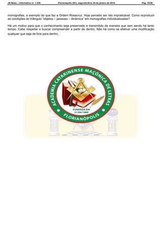 JB News – Informativo nr. 1.236 Florianópolis (SC), segunda-feira 20 de janeiro de 2014. Pág. 16/26
monografias, a exemplo do que faz a Ordem Rosacruz. Hoje percebo ser isto impraticável. Como reproduzir
as condições do triângulo “objetos – pessoas – dinâmica” em monografias individualizadas?
Há um motivo para que o conhecimento seja preservado e transmitido da maneira que vem sendo há tanto
tempo. Cabe respeitar e buscar compreender a partir de dentro. Não há como se efetivar uma modificação
qualquer que seja de fora para dentro.
 