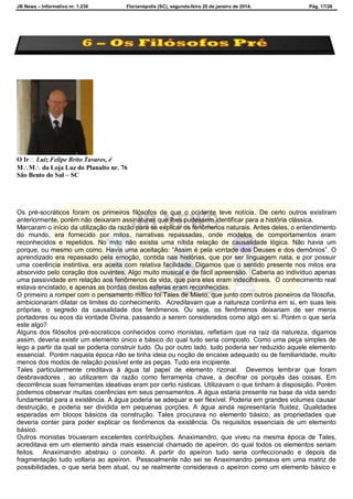 JB News – Informativo nr. 1.236 Florianópolis (SC), segunda-feira 20 de janeiro de 2014. Pág. 17/26
O Ir Luiz Felipe Brito Tavares, é
MM da Loja Luz do Planalto nr. 76
São Bento do Sul – SC
Os pré-socráticos foram os primeiros filósofos de que o ocidente teve notícia. De certo outros existiram
anteriormente, porém não deixaram assinaturas que lhes pudessem identificar para a história clássica.
Marcaram o início da utilização da razão para se explicar os fenômenos naturais. Antes deles, o entendimento
do mundo, era fornecido por mitos, narrativas repassadas, onde modelos de comportamentos eram
reconhecidos e repetidos. No mito não existia uma nítida relação de causalidade lógica. Não havia um
porque, ou mesmo um como. Havia uma aceitação: “Assim é pela vontade dos Deuses e dos demônios”. O
aprendizado era repassado pela emoção, contida nas histórias, que por ser linguagem nata, e por possuir
uma coerência instintiva, era aceita com relativa facilidade. Digamos que o sentido presente nos mitos era
absorvido pelo coração dos ouvintes. Algo muito musical e de fácil apreensão. Caberia ao indivíduo apenas
uma passividade em relação aos fenômenos da vida, que para eles eram indecifráveis. O conhecimento real
estava encistado, e apenas as bordas destas esferas eram reconhecidas.
O primeiro a romper com o pensamento mítico foi Tales de Mileto, que junto com outros pioneiros da filosofia,
ambicionaram dilatar os limites do conhecimento. Acreditavam que a natureza continha em si, em suas leis
próprias, o segredo da causalidade dos fenômenos. Ou seja, os fenômenos deixariam de ser meros
portadores ou ecos da vontade Divina, passando a serem considerados como algo em si. Porém o que seria
este algo?
Alguns dos filósofos pré-socraticos conhecidos como monistas, refletiam que na raiz da natureza, digamos
assim, deveria existir um elemento único e básico do qual tudo seria composto. Como uma peça simples de
lego a partir da qual se poderia construir tudo. Ou por outro lado, tudo poderia ser reduzido aquele elemento
essencial. Porém naquela época não se tinha ideia ou noção de encaixe adequado ou de familiaridade, muito
menos dos modos de relação possível ente as peças. Tudo era incipiente.
Tales particularmente creditava à água tal papel de elemento rizonal. Devemos lembrar que foram
desbravadores , ao utilizarem da razão como ferramenta chave, a decifrar os porquês das coisas. Em
decorrência suas ferramentas ideativas eram por certo rústicas. Utilizavam o que tinham à disposição. Porém
podemos observar muitas coerências em seus pensamentos. A água estaria presente na base da vida sendo
fundamental para a existência. A água poderia se adequar e ser flexível. Poderia em grandes volumes causar
destruição, e poderia ser dividida em pequenas porções. A água ainda representaria fluidez. Qualidades
esperadas em blocos básicos da construção. Tales procurava no elemento básico, as propriedades que
deveria conter para poder explicar os fenômenos da existência. Os requisitos essenciais de um elemento
básico.
Outros monistas trouxeram excelentes contribuições. Anaximandro, que viveu na mesma época de Tales,
acreditava em um elemento ainda mais essencial chamado de apeíron, do qual todos os elementos seriam
feitos. Anaximandro abstraiu o conceito. A partir do apeíron tudo seria confeccionado e depois da
fragmentação tudo voltaria ao apeíron. Pessoalmente não sei se Anaximandro pensava em uma matriz de
possibilidades, o que seria bem atual, ou se realmente considerava o apeíron como um elemento básico e
 