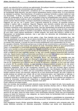 JB News – Informativo nr. 1.236 Florianópolis (SC), segunda-feira 20 de janeiro de 2014. Pág. 18/26
amorfo, que adquiriria forma conforme sua aglomeração. De qualquer maneira a percepção de potencia e de
latência, em meu entender, já encontrava aqui sua semente.
Anaximenes, discípulo de Anaximandro, considerava ser o Ar o elemento básico, devido à sutileza possível
de manifestação deste elemento, que para a época representava mesmo a própria alma. O ar que preenche
de vitalidade os pulmões. Para Anaximenes o Ar poderia se condensar formando a própria matéria em toda
sua diversidade. O etéreo, um estado sutilizado a representar o espírito, e a matéria representada pelo
estado de condensação do ar. Penso que uma tentativa inicial de compatibilização entre espírito e matéria,
como advindos da mesma essência, sem os subterfúgios do mito. Por outro lado a concepção de Anaximenes
remete a própria ideia de energia. A energia é atualmente considerada por muitos como a mônada moderna.
Pitágoras, por sua vez, via o número, como o elemento essencial do universo. As equações poderiam
sintetizar e explicar toda a existência. Segundo Pitágoras cada elemento existente teria sua assinatura
passível de ser quantificada. Como notas musicais em sua base e como acordes nos elementos mais
complexos, lembrando muito a atual teoria das cordas. Vejo aqui representada uma tentativa de compreensão
dos modos, das dobras e dos desdobramentos possíveis, indicando um sentido na base de toda a equação
que invariavelmente se sustenta no equilíbrio e equivalência. Números de fato são posições e relações dentro
de uma matriz, porém apenas representam o sentido presente, não sendo eles próprios o sentido em si.
Representam as familiaridades possíveis, mas o que talha nos elementos tais similaridades que lhes
permitam a inter-relação?
Heráclito considerava que na base de tudo estaria o fogo. Para Heráclito tudo era constante fluxo, não
havendo estabilidade no universo. Tudo em eterna transformação. Uma ideia melancólica de impermanência
e fim. Mitológicamente falando remetia ou refletia a ideia do caos. Se pensarmos em mentes desprovidas de
um sentido mais coerente, o conceito de caos se encaixa perfeitamente como representativo de um início.
Em oposição a Heráclito, Parmênides pensava que na base de tudo encontraríamos a permanência, o estado
perene de ser. Dizia que toda mudança não passaria de ilusão. Parmênides refletia em seus pensamentos a
ordem, a complexidade e a continuidade encontrada no universo, onde tudo tende ao equilíbrio.
Porém como conciliar os dois pensamentos, o de Heráclito e o de Parmênides, aparentemente tão opostos?
Muitos filósofos posteriormente buscaram na ideia de transcendência, em diversas formas de apresentação,
dividir a existência em duas realidades distintas, ou seja, sem conexão lógica ou apreensível pela coerência,
entre elas. Depois haveria mesmo os extremistas escolhendo um ou outro lado oposto como realidade única.
Até recentemente havia verdadeiro abismo separando os homens de razão e de fé.
Pessoalmente acredito que os planos são interligados. Busco, nas dimensões, as respostas para tais
diferenças. Não pensemos a princípio em diferença no que tange ao tempo. Imaginemos apenas que havia
um mundo de três dimensões espaciais e no solo bidimensional deste mundo 3D havia um mundo próprio,
mas em 2D. Imaginemos que a dona de casa do mundo 3D estivesse a manipular um ovo e que este caísse
no universo 2D. Os conceitos relativos, ou seja inerentes, à dimensionalidade completa do ovo não seriam
facilmente reconhecidos pelos habitantes do mundo 2D, que apenas considerariam o sem número de
fragmentos espalhados, sem de fato conseguirem remonta-lo, por mais que houvesse alguns encaixes
divisados. Desta forma também penso a relação entre planos distintos, mas interligados. Acredito de fato em
uma coerência entre eles, ou melhor, pois que compartilham dimensões. Assim seguindo este pensamento
também podemos divisar uma hierarquia, seguindo de um todo dimensional limitado, até onde o elástico do
sentido pudesse ser esticado sem romper, até um todo dimensional pleno, sem fragmentos ou latências, e
onde os valores seriam muito além do que possamos imaginar. Se os cientistas do mundo 2D não
conseguiam entender o conceito de um ovo, imagine os conceitos advindos de um patamar que atingisse um
número de dimensões inconcebíveis? Imaginemos a sobreposição de dimensões neste patamar e a
verticalização dos conceitos em decorrência, estariam muito além!
Porém voltemos aos gregos antigos.
Além dos monistas, que acreditavam existir elemento essencial único na origem de tudo, havia aqueles que
consideravam que na base da existência existiriam muitas sementes diversas entre si. Muitos elementos
básicos.
Empédocles acreditava que na raiz de tudo estariam os quatro elementos conhecidos: Água, Ar, fogo e terra.
Pensava que na natureza todos os elementos complexos seguiriam suas raízes próprias. Havia matéria que
decorria da raiz água, outras de outras raízes e suas combinações possíveis. Penso aqui que Empédocles
lançava as bases da hierarquia e das categorias, ao mesmo tempo da familiaridade entre os elementos
baseada em suas raízes próprias.
Porém ao mesmo tempo implica em paradoxo: Como haver familiaridade e possibilidade de composição se
na base elementos diversos em essência? Diverso até que ponto? Onde a similaridade que permitisse a inter-
relação?
Para Anaxágoras haveria infindas sementes diferentes, e qualquer substancia seria composta pela união
destas diferentes sementes em diferentes proporções. Acreditava que existia uma desproporção da
 