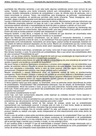 JB News – Informativo nr. 1.236 Florianópolis (SC), segunda-feira 20 de janeiro de 2014. Pág. 19/26
quantidade das diferentes sementes, e por esta razão algumas substâncias seriam mais comuns do que
outras. Também imaginou uma mente onisciente embora sem individualidade, a dotar de harmonia o
universo. Acredito interessante a tentativa de compatibilizar o caos, de infindos tipos de partículas, com a
ordem encontrada no universo. Talvez, nas entrelinhas, para Anaxágoras, as partículas representassem
meros pacotes carreadores do sentido,que permitido pela mente onisciente. Talvez Anaxágoras, sem o
perceber, elegia o sentido proposital como elemento essencial da existência.
Leucipo e Demócrito chamaram as pequenas sementes de átomos: Microscópicas partículas indivisíveis que
em diferentes proporções estariam na base de tudo o que existiria. No momento em que chamaram de
indivisíveis estariam admitindo a impossibilidade de dividi-las além ou estavam a admitir um novo mito?
Na tentativa de reduzir o todo a um elemento básico, os primeiros filósofos romperam as membranas dos
mitos, mas esbarraram em novas bordas. Algo deveria existir, pois caso contrário como justificar a existência?
Porém até onde as bordas poderiam encolher sem desaparecer no nada?
Pergunto também, a esta altura, a respeito do meio continente em que deveriam ser encontrados estes
elementos rizonais, seja dentro do pensamento monista ou no pluralista?
Algum dos filósofos pré-socráticos consideraram, que ao reduzir, a minúsculos elementos, o universo,
estariam também gerando a ideia de vazio, ou de inexistência? Pois que qualquer elemento existente, por ser
categorizado como individualizado, necessitaria, por senso lógico, possuir bordas de separação. Estariam em
seu estado de latência relacional separados uns dos outros. Mesmo em considerando que seu número fosse
infinito, preenchendo todo o universo, haveria ainda assim separação virtual entre eles. Haveria um vazio
relacional.
Tal vazio foi, durante muito tempo, considerado, por muitos, como real. O vazio aceito não seria outro mito?
Nos tempos recentes, o vazio, foi preenchido por probabilidades. Mas o que seriam tais probabilidades além
do valor conceitual? Probabilidade de que?
Estaria , em seu tempo pretérito, Heráclito já elegendo tal vazio em sua consideração de impermanência? Um
vazio de probabilidades ativas levando à mutabilidade constante?
E Anaxágoras estaria preenchendo tal vazio, tal latência com a presença de uma onisciência de sentido? Um
sentido a garantir uma tendência constante ao reequilíbrio?
Até pouco tempo a mecânica Newtoniana considerava o universo como previsível, uma vez entendidas suas
partes, tal evoluíram ciência e filosofia no estudo dos elementos e de suas relações. Suas bordas de relação
foram bem estudadas e entendidas, dentro é claro do limite possível, pois que alguns mitos conceituais
permaneciam. Chegaram bem próximo, mas chegar próximo seria o suficiente?
Newton considerava o espaço dimensional como um continente estável de todos os acontecimentos
contingentes. Porém Einstein começou a balançar tal conceito ao encontrar dinâmica e flexibilidade presente
nas dimensões. Indicando também que tal elasticidade espaço temporal influenciava intimamente a matéria.
Continência e contingencia teriam um mesmo elemento rizonal? Campos de campos? Estados particulares
dos campos a conter e permitir outros estados particulares.
A teoria quântica indica que tanto espaço, ou dimensões, como as partículas seriam decorrências de ondas
de probabilidades. Probabilidades? Não probabilidades estanques, mas de relação; de familiaridade. Ondas
de probabilidades. Afinal não existiria o vazio, já que tudo seria preenchido, havendo então sentido possível
entre tudo. Porém ainda assim o que seriam tais probabilidades além de um subterfúgio conceitual a permitir
equações mais precisas?
O que estaria verdadeiramente na raiz?
Como hoje, com todo conhecimento adquirido, então repensar as unidades rizonais? Como repensar o
conceito de monada na atualidade?
Rompemos os últimos mitos ao percebermos que partículas e meio são facetas de uma mesma moeda? Ao
entendermos que não precisamos de limites espaciais para evitar o nada?
Os campos de probabilidades seriam de fato campos de energia, sendo que as probabilidades
representariam sua manifestação possível. A energia está em tudo, e a tudo forma, desde os elementos
colapsados até os espaços continentes, chamados hoje de energia negativa.
Porém o que seria a energia, fora do conceito padrão? Ou seja, que energia se associa a capacidade de
produzir trabalho ou realizar uma ação, sendo indispensável ao inter-relacionamento entre entes dentro de
um sistema.
Porém o que dá sentido a estas ações permitindo patamares sucessivos de complexidade? Dizer que não há
sentido, considerando a dimensionalidade e as etapas sucessivas de complexidade e de possibilidades
exponenciais que se abrem, é no meu entender criar um novo mito. Dizer que a vida, e que consciência, que
até se permite negar o sentido que a constitui, é ilusão, no meu entender é birra.
O que qualifica então a energia? O que dá autenticidade a energia? Estaria a energia relacionada com o
próprio sentido? Seria, a energia, a vibração essencial do sentido manifestando-se como possibilidade? Um
campo de sentido que ultrapassa nossa capacidade de atual de entendimento?
 