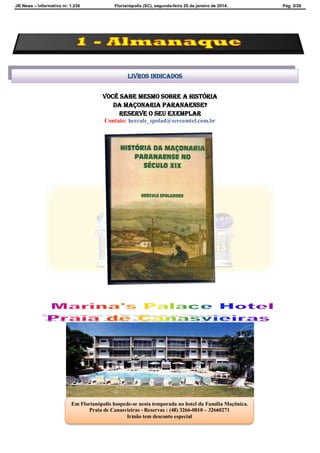 JB News – Informativo nr. 1.236 Florianópolis (SC), segunda-feira 20 de janeiro de 2014. Pág. 2/26
Você sabe mesmo sobre A HISTÓRIA
DA MAÇONARIA PARANAENSE?
reserve o seu exemplar
Contato: hercule_spolad@sercomtel.com.br
Livros indicados
Em Florianópolis hospede-se nesta temporada no hotel da Família Maçônica.
Praia de Canasvieiras - Reservas : (48) 3266-0010 – 32660271
Irmão tem desconto especial
 
