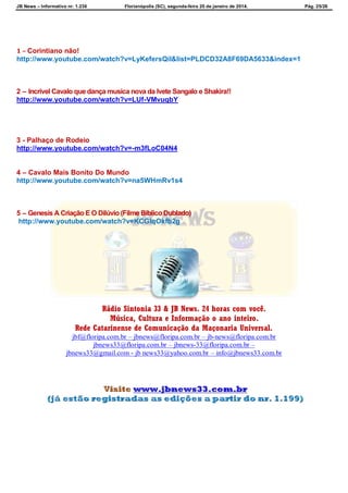 JB News – Informativo nr. 1.236 Florianópolis (SC), segunda-feira 20 de janeiro de 2014. Pág. 25/26
1 – Corintiano não!
http://www.youtube.com/watch?v=LyKefersQiI&list=PLDCD32A8F69DA5633&index=1
2 – Incrível Cavalo que dança musica nova da Ivete Sangalo e Shakira!!
http://www.youtube.com/watch?v=LUf-VMvuqbY
3 - Palhaço de Rodeio
http://www.youtube.com/watch?v=-m3fLoC04N4
4 – Cavalo Mais Bonito Do Mundo
http://www.youtube.com/watch?v=na5WHmRv1s4
5 – Genesis A Criação E O Dilúvio (Filme Bíblico Dublado)
http://www.youtube.com/watch?v=KCGIqOkfb2g
Rádio Sintonia 33 & JB News. 24 horas com você.
Música, Cultura e Informação o ano inteiro.
Rede Catarinense de Comunicação da Maçonaria Universal.
jbf@floripa.com.br – jbnews@floripa.com.br – jb-news@floripa.com.br
jbnews33@floripa.com.br – jbnews-33@floripa.com.br –
jbnews33@gmail.com - jb news33@yahoo.com.br – info@jbnews33.com.br
 