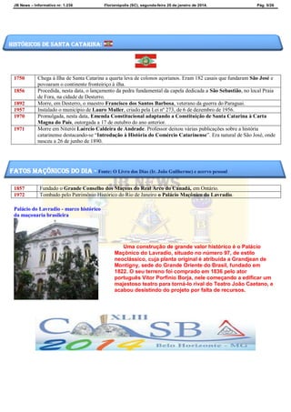 JB News – Informativo nr. 1.236 Florianópolis (SC), segunda-feira 20 de janeiro de 2014. Pág. 5/26
1750 Chega à Ilha de Santa Catarina a quarta leva de colonos açorianos. Eram 182 casais que fundaram São José e
povoaram o continente fronteiriço à ilha.
1856 Procedida, nesta data, o lançamento da pedra fundamental da capela dedicada a São Sebastião, no local Praia
de Fora, na cidade de Desterro.
1892 Morre, em Desterro, o maestro Francisco dos Santos Barbosa, veterano da guerra do Paraguai.
1957 Instalado o município de Lauro Muller, criado pela Lei nº 273, de 6 de dezembro de 1956.
1970 Promulgada, nesta data, Emenda Constitucional adaptando a Constituição de Santa Catarina à Carta
Magna do País, outorgada a 17 de outubro do ano anterior.
1971 Morre em Niterói Laércio Caldeira de Andrade. Professor deixou várias publicações sobre a história
catarinense destacando-se “Introdução à História do Comércio Catarinense”. Era natural de São José, onde
nasceu a 26 de junho de 1890.
1857 Fundado o Grande Conselho dos Maçons do Real Arco do Canadá, em Ontário.
1972 Tombado pelo Patrimônio Histórico do Rio de Janeiro o Palácio Maçônico do Lavradio.
Palácio do Lavradio - marco histórico
da maçonaria brasileira
Uma construção de grande valor histórico é o Palácio
Maçônico do Lavradio, situado no número 97, de estilo
neoclássico, cuja planta original é atribuída a Grandjean de
Montigny, sede do Grande Oriente do Brasil, fundado em
1822. O seu terreno foi comprado em 1836 pelo ator
português Vitor Porfínio Borja, nele começando a edificar um
majestoso teatro para torná-lo rival do Teatro João Caetano, e
acabou desistindo do projeto por falta de recursos.
Históricos de santa catarina:
fatos maçônicos do dia - Fonte: O Livro dos Dias (Ir. João Guilherme) e acervo pessoal
 